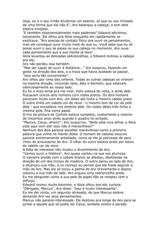 Veja, eu e o seu irmão dividimos um talento, só que eu sou limitado
de uma forma que ele não é", Aro balançou a cabeça; o tom dele
estava invejoso.
"E também exponensialmente mais poderoso" Edward adicionou
secamente. Ele olhou pra Alice enquanto ele rapidamente se
explicava. "Aro precisa de contato físico pra ouvir os pensamentos,
mas ele consegue ouvir muito mais do que eu. Você sabe que eu só
posso ouvir o que se passa na sua cabeça no momento. Aro ouve
cada pensamento que a sua mente já teve".
Alice levantou as delicadas sobrancelhas, e Edward inclinou a cabeça
pra ela.
Aro não perdeu isso também.
"Mas ser capaz de ouvir á distância..." Aro suspirou, fazendo um
gesto na direção dos dois, e a troca que havia acabado se passar.
"Isso seria tão conveniente".
Aro olhou por cima dos ombros. Todas as outras cabeças se viraram
na mesma direção, incluindo Jane, Alec e Demetri, que estavam
silenciosamente ao nosso lado.
Eu fui a mais lenta pra me virar. Felix estava de volta, e atrás dele
flutuaram outros dois homens com robes pretos. Os dois homens
pareciam muito com Aro, um deles até tinha o mesmo cabelo preto.
O outro tinha um cabelo cor de neve - o mesmo tom de cor da pele
dele - que encostava nos ombros dele. Os rostos deles três tinha a
mesma pele, fina como papel.
O trio da pintura de Carlisle estava completo, exatamente o mesmo
de trezentos anos atrás quando o quadro foi pintado.
"Marcus, Caius, olhem!", Aro sussurrou. "Bella está viva afinal, e Alice
está aqui com ela! Isso não é maravilhoso?"
Nenhum dos dois parecia escolher maravilhoso como a primeira
palavra que vinha na mente deles. O homem de cabelos escuros
parecia extremamente entediado, como se ele já estivesse de saco
cheio do entusiasmo de Aro. O olhar do outro estava ácido por baixo
do cabelo cor de neve.
A falta de interesse não mudou o divertimento de Aro.
"Vamos ouvir a história", Aro quase cantou na sua voz plumosa.
O vampiro ansião com o cabelo branco se afastou, deslizando na
direção de um dos tronos de madeira. O outro parou ao lado de Aro,
a alcançou sua mão, a no começo eu pensei que ele fosse segurar a
mão de Aro. Mas ele só tocou a palma de Aro brevemente e depois
colocou a sua mão de lado. Aro ergueu uma sobrancelha preta.
Eu me perguntei como a sua pele de papel não se rompeu com o
esforço.
Edward rosnou muito baixinho, e Alice olhou pra ele, curiosa.
"Obrigado, Marcus", Aro disse. "Isso é muito interessante".
Eu me dei conta, um segundo atrasada, de que Marcus estava
deixando Aro ver seus pensamentos.
Marcus não parecia interessado. Ele deslizou pra longe de Aro para se
juntar a aquele que só podia ser Caius, sentado contra a parede.
 