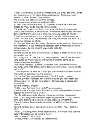 "Jane", Aro chamou ela numa voz tranquila. Ela olhou pra cima, ainda
sorrindo de prazer, os olhos dela questionando. Assim que Jane
desviou o olhar, Edward ficou imóvel.
Aro inclinou sua cabeça na minha direção.
Jane virou o seu sorriso na minha direção.
Eu nem olhei de volta pra ela. Eu observei Edward da prisão dos
braços de Alice, ainda lutando sem sucesso.
"Ele está bem", Alice cochichou com uma voz dura. Enquanto ela
falava, ele se sentou, e então saltou levemente para os pés. Os olhos
dele encontraram os meus, e eles estavam golpeados de horror.
Primeiro eu pensei que o horror era pelo que ele tinha acabado de
sofrer. Mas ele olhou rapidamente pra Jane, e de volta pra mim - e o
rosto dele relaxou de alívio.
Eu olhei pra Jane também, e ela não estava mais sorrindo. Ela estava
me encarando, a sua mandíbula apertada com a intensidade da sua
concentração. Eu me encolhí, esperando pela dor.
Nada aconteceu.
Edward estava ao meu lado de novo. Ele tocou o braço de Alice, e ela
me rendeu pra ele.
Aro começou a rir. "Ha, ha, ha", ele gargalhou. "Isso é maravilhoso!".
Jane bufou de frustração, se inclinando pra frente como se ela
estivesse pronta pra atacar.
"Não fique chateada, querida", Aro disse num tom reconfortante,
colocando uma mão branca como talco no ombro dela. "Ela confunde
todos nós".
O lábio superior de Jane se curvou por cima de todos os seus dentes
enquanto ela continuava a me encarar.
"Ha, ha, ha", Aro gargalhou de novo. "Você é muito corajoso,
Edward, por ter suportado em silêncio. Eu pedí pra Jane fazer isso
comigo uma vez - só por curiosidade". Ele balançou a cabeça com
admiração.
Edward encarou, enojado.
"Então o que fazemos com vocês?", Aro suspirou.
Edward e Alice enrigeceram. Essa era a parte pela qual eles estavam
esperando. Eu comecei a tremer.
"Eu não acho que exista alguma chance de você ter mudado de
idéia?", Aro perguntou a Edward esperançosamente. "O seu talento
seria uma grande adição para a nossa pequena companhia".
Edward hesitou. Do canto do meu olho, eu ví Felix e Jane fazendo
careta.
Edward pareceu pesar cada palavra antes de falar. "Eu... prefiro...
não".
"Alice?", Aro perguntou, ainda esperançoso. "Será que você poderia
estar interessada em se juntar a nós?"
"Não, obrigada", Alice disse.
"E você, bella?", Aro ergueu as sobrancelhas.
 