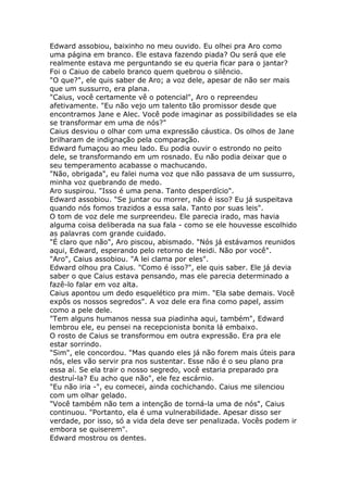 Edward assobiou, baixinho no meu ouvido. Eu olhei pra Aro como
uma página em branco. Ele estava fazendo piada? Ou será que ele
realmente estava me perguntando se eu queria ficar para o jantar?
Foi o Caiuo de cabelo branco quem quebrou o silêncio.
"O que?", ele quis saber de Aro; a voz dele, apesar de não ser mais
que um sussurro, era plana.
"Caius, você certamente vê o potencial", Aro o repreendeu
afetivamente. "Eu não vejo um talento tão promissor desde que
encontramos Jane e Alec. Você pode imaginar as possibilidades se ela
se transformar em uma de nós?"
Caius desviou o olhar com uma expressão cáustica. Os olhos de Jane
brilharam de indignação pela comparação.
Edward fumaçou ao meu lado. Eu podia ouvir o estrondo no peito
dele, se transformando em um rosnado. Eu não podia deixar que o
seu temperamento acabasse o machucando.
"Não, obrigada", eu falei numa voz que não passava de um sussurro,
minha voz quebrando de medo.
Aro suspirou. "Isso é uma pena. Tanto desperdício".
Edward assobiou. "Se juntar ou morrer, não é isso? Eu já suspeitava
quando nós fomos trazidos a essa sala. Tanto por suas leis".
O tom de voz dele me surpreendeu. Ele parecia irado, mas havia
alguma coisa deliberada na sua fala - como se ele houvesse escolhido
as palavras com grande cuidado.
"É claro que não", Aro piscou, abismado. "Nós já estávamos reunidos
aqui, Edward, esperando pelo retorno de Heidi. Não por você".
"Aro", Caius assobiou. "A lei clama por eles".
Edward olhou pra Caius. "Como é isso?", ele quis saber. Ele já devia
saber o que Caius estava pensando, mas ele parecia determinado a
fazê-lo falar em voz alta.
Caius apontou um dedo esquelético pra mim. "Ela sabe demais. Você
expôs os nossos segredos". A voz dele era fina como papel, assim
como a pele dele.
"Tem alguns humanos nessa sua piadinha aqui, também", Edward
lembrou ele, eu pensei na recepcionista bonita lá embaixo.
O rosto de Caius se transformou em outra expressão. Era pra ele
estar sorrindo.
"Sim", ele concordou. "Mas quando eles já não forem mais úteis para
nós, eles vão servir pra nos sustentar. Esse não é o seu plano pra
essa aí. Se ela trair o nosso segredo, você estaria preparado pra
destruí-la? Eu acho que não", ele fez escárnio.
"Eu não iria -", eu comecei, ainda cochichando. Caius me silenciou
com um olhar gelado.
"Você também não tem a intenção de torná-la uma de nós", Caius
continuou. "Portanto, ela é uma vulnerabilidade. Apesar disso ser
verdade, por isso, só a vida dela deve ser penalizada. Vocês podem ir
embora se quiserem".
Edward mostrou os dentes.
 