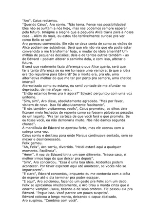 "Aro", Caius reclamou.
"Querido Caius", Aro sorriu. "Não tema. Pense nas possibilidades!
Eles não se juntam a nós hoje, mas nós podemos sempre esperar
pelo futuro. Imagine a alegria que a pequena Alice traria para a nossa
casa... Além do mais, eu estou tão terrívelmente curioso pra ver
como Bella se sai!"
Aro pareceu convencido. Ele não se dava conta de como as visões de
Alice podiam ser subjetivas. Será que ele não via que ela podia estar
convencida a me transformar hoje, e mudar de idéia amanhã? Um
milhão de pequenas decisões, dela e de tantos outros também - as
de Edward - podiam alterar o caminho dela, e com isso, alterar o
futuro.
E será que realmente fazia diferença o que Alice queria, será que
faria tanta diferença se eu me tornasse uma vampira, já que a idéia
era tão repulsiva para Edward? Se a morte era, pra ele, uma
alternativa melhor do que me ter por perto pra sempre, uma chatice
imortal?
Aterrorizada como eu estava, eu sentí vontade de me afundar na
depressão, de me afogar nela..
"Então estamos livres pra ir agora?" Edward perguntou com uma voz
unifome.
"Sim, sim", Aro disse, absolutamente agradado. "Mas por favor,
visitem de novo. Isso foi absolutamente fascinante".
"E nós também visitaremos vocês", Caius prometeu, os olhos dele
ficaram meio fechados de repente como se fossem pálpebras pesadas
de um lagarto. "Pra ter certeza de que você fará o que promete. Se
eu fosse você, eu não demoraria muito. Nós não damos segunda
chance".
A mandíbula de Edward se apertou forte, mas ele acenou com a
cabeça uma vez.
Caius sorriu e deslizou para onde Marcus continuava sentado, sem se
mexer e desinteressado.
Felix gemeu.
"Ah, Felix", Aro sorriu, divertido. "Heidi estará aqui a qualquer
momento. Paciência".
"Hmm". A voz de Edward tinha um som diferente. "Nesse caso, é
melhor irmos logo do que deixar pra depois".
"Sim", Aro concordou. "Essa é uma boa idéia. Acidentes podem
acontecer. Por favor esperem aqui até anoitecer, se vocês não se
importarem".
"É claro", Edward concordou, enquanto eu me contorcia com a idéia
de esperar até o dia terminar pra poder escapar.
"E aqui", Aro adicionou, fazendo um gesto pra Felix com um dedo.
Felix se aproximou imediatamente, e Aro tirou a manta cinza que o
enorme vampiro usava, tirando-a de seus ombros. Ele passou ela pra
Edward. "Pegue isso. Você parece um pouco suspeito".
Edward colocou a longa manta, deixando o capuz abaixado.
Aro suspirou. "Combina com você".
 