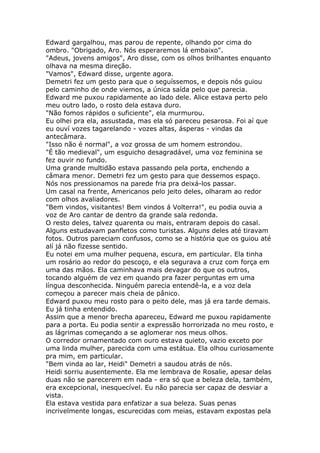 Edward gargalhou, mas parou de repente, olhando por cima do
ombro. "Obrigado, Aro. Nós esperaremos lá embaixo".
"Adeus, jovens amigos", Aro disse, com os olhos brilhantes enquanto
olhava na mesma direção.
"Vamos", Edward disse, urgente agora.
Demetri fez um gesto para que o seguíssemos, e depois nós guiou
pelo caminho de onde viemos, a única saída pelo que parecia.
Edward me puxou rapidamente ao lado dele. Alice estava perto pelo
meu outro lado, o rosto dela estava duro.
"Não fomos rápidos o suficiente", ela murmurou.
Eu olhei pra ela, assustada, mas ela só pareceu pesarosa. Foi aí que
eu ouví vozes tagarelando - vozes altas, ásperas - vindas da
antecâmara.
"Isso não é normal", a voz grossa de um homem estrondou.
"É tão medieval", um esguicho desagradável, uma voz feminina se
fez ouvir no fundo.
Uma grande multidão estava passando pela porta, enchendo a
câmara menor. Demetri fez um gesto para que dessemos espaço.
Nós nos pressionamos na parede fria pra deixá-los passar.
Um casal na frente, Americanos pelo jeito deles, olharam ao redor
com olhos avaliadores.
"Bem vindos, visitantes! Bem vindos á Volterra!", eu podia ouvia a
voz de Aro cantar de dentro da grande sala redonda.
O resto deles, talvez quarenta ou mais, entraram depois do casal.
Alguns estudavam panfletos como turistas. Alguns deles até tiravam
fotos. Outros pareciam confusos, como se a história que os guiou até
alí já não fizesse sentido.
Eu notei em uma mulher pequena, escura, em particular. Ela tinha
um rosário ao redor do pescoço, e ela segurava a cruz com força em
uma das mãos. Ela caminhava mais devagar do que os outros,
tocando alguém de vez em quando pra fazer perguntas em uma
língua desconhecida. Ninguém parecia entendê-la, e a voz dela
começou a parecer mais cheia de pânico.
Edward puxou meu rosto para o peito dele, mas já era tarde demais.
Eu já tinha entendido.
Assim que a menor brecha apareceu, Edward me puxou rapidamente
para a porta. Eu podia sentir a expressão horrorizada no meu rosto, e
as lágrimas começando a se aglomerar nos meus olhos.
O corredor ornamentado com ouro estava quieto, vazio exceto por
uma linda mulher, parecida com uma estátua. Ela olhou curiosamente
pra mim, em particular.
"Bem vinda ao lar, Heidi" Demetri a saudou atrás de nós.
Heidi sorriu ausentemente. Ela me lembrava de Rosalie, apesar delas
duas não se parecerem em nada - era só que a beleza dela, também,
era excepcional, inesquecível. Eu não parecia ser capaz de desviar a
vista.
Ela estava vestida para enfatizar a sua beleza. Suas penas
incrivelmente longas, escurecidas com meias, estavam expostas pela
 