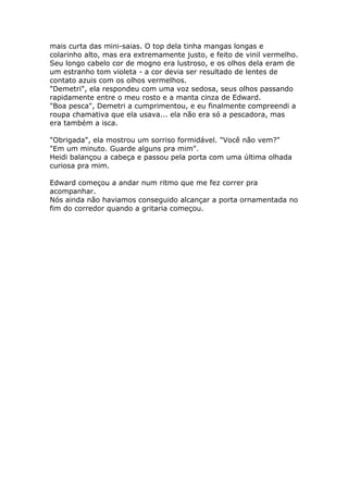 mais curta das mini-saias. O top dela tinha mangas longas e
colarinho alto, mas era extremamente justo, e feito de vinil vermelho.
Seu longo cabelo cor de mogno era lustroso, e os olhos dela eram de
um estranho tom violeta - a cor devia ser resultado de lentes de
contato azuis com os olhos vermelhos.
"Demetri", ela respondeu com uma voz sedosa, seus olhos passando
rapidamente entre o meu rosto e a manta cinza de Edward.
"Boa pesca", Demetri a cumprimentou, e eu finalmente compreendi a
roupa chamativa que ela usava... ela não era só a pescadora, mas
era também a isca.

"Obrigada", ela mostrou um sorriso formidável. "Você não vem?"
"Em um minuto. Guarde alguns pra mim".
Heidi balançou a cabeça e passou pela porta com uma última olhada
curiosa pra mim.

Edward começou a andar num ritmo que me fez correr pra
acompanhar.
Nós ainda não haviamos conseguido alcançar a porta ornamentada no
fim do corredor quando a gritaria começou.
 
