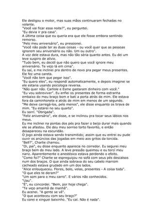 Ele desligou o motor, mas suas mãos continuaram fechadas no
volante.
"Você vai ficar essa noite?", eu perguntei.
"Eu devia ir pra casa".
A última coisa que eu queria era que ele fosse embora sentindo
remorso.
"Pelo meu aniversário", eu pressionei.
"Você não pode ter as duas coisas - ou você quer que as pessoas
ignorem seu aniversário ou não. Um ou outro".
A voz dele estava dura, mas não tão séria quanto antes. Eu dei um
leve suspiro de alívio.
"Tudo bem, eu decidí que não quero que você ignore meu
aniversário. Te vejo lá em cima".
Eu saí, e me inclinei pra dentro de novo pra pegar meus presentes.
Ele fez uma careta.
"Você não tem que pegar isso".
"Eu quero eles", eu respondí automaticamente, e depois imaginei se
ele estaria usando psicologia reversa.
"Não quer não. Carlisle e Esme gastaram dinheiro com você."
"Eu vou sobreviver". Eu enfiei os presentes de forma estranha
embaixo do meu braço bom e batí a porta atrás de mim. Ele estava
fora da caminhonete e atrás de mim em menos de um segundo.
"Me deixe carregá-los, pelo menos", ele disse enquanto os tirava de
mim. "Eu estarei no seu quarto".
Eu sorrí. "Obrigada".
"Feliz aniversário", ele disse, e se inclinou pra tocar seus lábios nos
meus.
Eu me inclinei na pontas dos pés pra fazer o beijo durar mais quando
ele se afastou. Ele deu meu sorriso torto favorito, e então
desapareceu na escuridão.
O jogo ainda estava sendo transmitido; assim que eu entrei eu pude
ouvir os anúncios das jogadas em meio aos gritos da torcida.
"Bell?", Charlie chamou.
"Oi, pai", eu disse enquanto aparecia no corredor. Eu segurei meu
braço bem do meu lado. A leve pressão queimou e eu torcí meu
nariz. Aparentemente o anestésico estava perdendo o efeito.
"Como foi?" Charlie se espreguiçou no sofá com seus pés descalsos
num dos braços. O que ainda sobrava do seu cabelo marrom
cacheado estava grudado em um dos lados.
"Alice enlouqueceu. Flores, bolo, velas, presentes - A coisa toda".
"O que eles te deram?"
"Um som para o meu carro". E vários não conhecidos.
"Uau".
"É", eu concordei. "Bem, por hoje chega".
"Te vejo amanhã de manhã".
Eu acenei. "A gente se vê".
"O que aconteceu com seu braço?"
Eu corei e xinguei baixinho. "Eu caí. Não é nada".
 