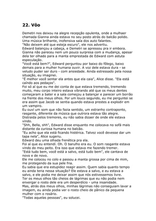 22. Vôo
Demetri nos deixou na alegre recepção opulenta, onde a mulhaer
chamada Gianna ainda estava no seu posto atrás do balcão polido.
Uma música brilhante, inofensiva saía dos auto falantes.
"Não deixem até que esteja escuro", ele nos advertiu.
Edward balançou a cabeça, e Demetri se apressou pra ir embora.
Gianna não pareceu nem um pouco surpresa com a mudança, apesar
dela ter olhado para a manta emprestada de Edward com astuta
especulação.
"Você está bem?", Edward perguntou por baixo do fôlego, baixo
demais para a mulher humana ouvir. A voz dele estava dura - se
veludo puder ser duro - com ansiedade. Ainda estressado pela nossa
situação, eu imaginei.
"É melhor você sentar ela antes que ela caia", Alice disse. "Ela está
caíndo aos pedaços".
Foi só aí que eu me dei conta de que estava tremendo, tremendo
muito, meu corpo inteiro estava vibrando até que os meus dentes
começaram a bater e a sala começou a balançar e parecer um borrão
na frente dos meus olhos. Por um louco segundo, eu me perguntei se
era assim que Jacob se sentia quando estava prestes a explodir em
um vampiro.
Eu ouví um som que não fazia sentido, um estranho contraponto,
rasgante, diferente da música que outrora estava tão alegre.
Distraida pelos tremores, eu não sabia dizaer de onde ele estava
vindo.
"Shh, Bella, shh", Edward disse enquanto me colocava no sofá mais
distante da curiosa humana no balcão.
"Eu acho que ela está ficando histérica. Talvez você devesse dar um
tapa nela", Alice sugeriu.
Edward deu uma olhada frenética pra ela.
Foi aí que eu entendí. Oh. O barulho era eu. O som rasgante estava
vindo do meu peito. Era isso que estava me fazendo tremer.
"Está tudo bem, você está a salvo, está tudo bem", ele cantava de
novo e de novo.
Ele me colocou no colo e passou a manta grossa por cima de mim,
me protegendo da sua pele fria.
Eu sabia que era estupidez reagir assim. Quem sabia quanto tempo
eu ainda teria nessa situação? Ele estava a salvo, e eu estava a
salvo, e ele podia me deixar assim que nós estivessemos livre.
Ter os meus olhos tão cheios de lágrimas que eu não podia nem
enxergar o rosto dele era um desperdício - uma insanidade.
Mas, atrás dos meus olhos, minhas lágrimas não conseguiam lavar a
imagem, eu ainda podia ver o rosto cheio de pânico da pequena
mulher com o rosário.
"Todas aquelas pessoas", eu solucei.
 