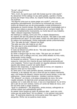 "Eu sei", ele cochichou.
"É tão horrível".
"Sim, é sim. Eu queria que você não tivesse que ter visto aquilo".
Eu descansei minha cabeça no seu peito gelado, usando a manta
grossa pra limpar meus olhos. Eu respirei fundo algumas vezes, pra
me acalmar.
"Há alguma coisa que eu possa pegar pra vocês?", uma voz
perguntou educadamente. Era Gianna se inclinando por cima do
ombro de Edward que era de preocupação e ainda profissional e
destacado ao mesmo tempo. Ela não parecia estar incomodada com o
fato de que estava a poucos centímetros de um vampiro hostíl. Ou
ela era completamente inconsciente, ou muito boa em seu trabalho.
"Não", Edward respondeu friamente.
Ela balançou a cabeça, sorriu pra mim, e depois desapareceu.
Eu esperei até que ela saísse da área de escuta. "Ela sabe o que está
acontecendo por aqui?" Eu quis saber, minha voz esta baixa e rouca.
Eu estava me controlando, minha respiração saindo uniformemente.
"Sim. Ela sabe de tudo", Edward me disse.
"Ela sabe que eles vão matá-la um dia?"
"Ela sabe que é uma possibilidade", ele disse.
Isso me surpreendeu.
O rosto de Edward era difícil de ler. "Ela está esperando que eles
decidam ficar com ela".
Eu sentí o sangue fugir do meu rosto. "Ela quer ser um deles?"
Ele acenou com a cabeça uma vez, seus olhos afiados no meu rosto,
observando minha reação.
Eu levantei os ombros. "Como é que ela pode querer isso?" Eu
sussurrei, mais pra mim mesma do que realmente procurando por
uma resposta. "Como é que ela pode ver aquelas pessoas enchendo
aquela sala odiosa e querer ser parte disso?"
Edward não respondeu. A expressão dele se torceu em resposta a
alguma coisa que eu havia dito.
Eu olhei para o seu rosto perfeito demais, tentando entender a
mudança, e de repente me caiu a ficha de que eu estava realmente
aqui, nos braços de Edward, mesmo que por pouco tempo, e nós não
estávamos - nesse exato momento - prestes a sermos mortos.
"Oh, Edward", eu chorei, e já estava soluçando de novo. Era uma
reação estúpida. As lágrimas eram grossas demais pra que eu
pudesse ver o rosto dele de novo, e isso era imperdoável. Eu só tinha
até o pôr do sol com certeza. Como um conto de fadas de novo, com
fim da linha onde a magia acabava.
"Qual é o problema?", ele perguntou, ainda ansioso, esfregando as
minhas costas com palmadinhas gentís.
Eu passei meus braços ao redor do pescoço dele - qual era a pior
coisa que ele podia fazer? Só me afastar - e me abracei mais perto
dele. "É realmente doentio da minha parte estar feliz agora?" Eu
perguntei. Minha voz se quebrou duas vezes.
 