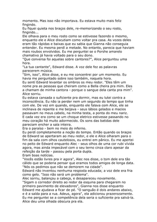 momento. Mas isso não importava. Eu estava muito mais feliz
fingindo.
Eu fiquei quieta nos braços dele, re-memorizando o seu rosto,
fingindo...
Ele olhava para o meu rosto como se estivesse fazendo o mesmo,
enquanto ele e Alice discutiam como voltar pra casa. As vozes deles
eram tão rápidas e baixas que eu sabia que Gianna não conseguia
entender. Eu mesma perdí a metade. No entanto, parecia que haviam
mais roubos envolvidos. Eu me perguntei se o Porshe amarelo
chamativo já havia voltado para o seu dono.
"Que conversa foi aquelas sobre cantores?", Alice perguntou uma
hora.
"La tua cantante", Edward disse. A voz dele fez as palavras
parecerem música.
"Sim, isso", Alice disse, e eu me concentrei por um momento. Eu
havia me perguntado sobre isso também, naquela hora.
Eu sentí Edward levantar os ombros os meu redor. "Eles têm um
nome pra as pessoas que cheiram como a Bella cheira pra mim. Eles
a chamam de minha cantora - porque o sangue dela canta pra mim".
Alice sorriu.
Eu estava cansada o suficiente pra dormir, mas eu lutei contra a
inconsciência. Eu não ia perder nem um segundo do tempo que tinha
com ele. De vez em quando, enquanto ele falava com Alice, ele se
inclinava de repente e me beijava - seus lábios gelados e macios
passavam no meus cabelo, na minha testa, a ponta do meu nariz.
E cada vez era como se um choque eletrico estivesse passando no
meu coração há muito adormecido. Os sons das batidas dele
pareciam encher a sala inteira.
Era o paraíso - bem no meio do inferno.
Eu perdí completamente a noção do tempo. Então quando os braços
de Edward se apertaram ao meu redor, e ele e Alice olharam para o
fim da sala com olhos cautelosos, eu entrei em pânico. Eu me apertei
no peito de Edward enquanto Alec - seus olhos de uma cor rubi vívida
agora, mas ainda impecável com o seu terno cinza claro apesar da
refeição da tarde - passou pela porta dupla.
Eram boas notícias.
"Vocês estão livres pra ir agora", Alec nos disse, o tom dele era tão
cálido que se poderia pensar que eramos todos amigos de longa data.
"Nós os pedimos que não se demorem na cidade".
Edward não inventou nenhuma resposta educada; a voz dele era fria
como gelo. "Isso não será um problema".
Alec sorriu, balançou a cabeça, e desapareceu novamente.
"Sigam o corredor direito ao redor da esquina para chegarem no
primeiro pavimento de elevadores", Gianna nos disse enquanto
Edward me ajudava a ficar de pé. "O sanguão é dois andares abaixo,
e é a saída para a rua. Adeus, agora", ela adicionou prazerozamente.
Eu me perguntei se a competência dela seria o suficiente pra salvá-la.
Alice deu uma olhada obscura pra ela.
 