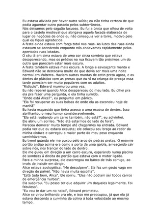 Eu estava aliviada por haver outra saída; eu não tinha certeza de que
podia aguentar outro passeio pelos subterrâneos.
Nós deixamos pelo saguão luxuoso. Eu fui a única que olhou de volta
para o castelo medieval que abrigava aquela faxada elaborada de
lugar de negócios de onde eu não conseguia ver a torre, motivo pelo
qual eu fiquei agradecida.
A festa ainda estava com força total nas ruas. As luzes das ruas ainda
estavam se acendendo enquanto nós andavamos rapidamente pelas
apertadas ruas lotadas.
O céu lá em cima estava de uma cor cinza sombria que estava
desaparecendo, mas os prédios na rua ficavam tão próximos um do
outro que pareciam estar mais escuro.
A festa também estava mais escura. A longa e esvoaçante manta e
Edward não se destacava muito do que devia ser mais uma noite
normal em Volterra. Haviam outras mantas de cetin preto agora, e os
dentes de plástico com as presas que eu ví na criança de preaça essa
tarde pareciam ser muito populares com os adultos.
"Ridículo", Edward murmurou uma vez.
Eu não reparei quando Alice desapareceu do meu lado. Eu olhei pra
ela pra fazer uma pergunta, e ela tinha sumido.
"Onde está Alice?", eu perguntei em pânico.
"Ela foi recuperar as suas bolsas de onde ela as escondeu hoje de
manhã"
Eu havia esquecido que tinha acesso a uma escova de dentes. Isso
abrilhantou o meu humor consideravelmente.
"Ela está roubando um carro também, não está?", eu adivinhei.
Ele abriu um sorriso. "Não até estarmos do lado de fora".
Pareceu demorar muito tempo até chegarmos na entrada. Edward
podia ver que eu estava exausta; ele colocou seu braço ao redor da
minha cintura e carregou a maior parte do meu peso enquanto
caminhávamos.
Eu tremí quando ele me puxou pelo arco de pedras pretas. O enorme
portão antigo acima era como a porta de uma gaiola, ameaçando cair
sobre nós, nos trancar do lado de dentro.
Ele me guiou em direção a um carro escuro, esperando numa piscina
de sombras á direita do portão que estava com o motor ligado.
Para a minha surpresa, ele escorregou no banco de trás comigo, ao
invés de insistir em dirigir.
Alice estava apologética. "Me desculpem". Ela fez um gesto vago em
direção do painél. "Não havia muita escolha".
"Está tudo bem, Alice". Ele sorriu. "Eles não podiam ser todos carros
de emergência Turbos".
Ela suspirou. "Eu posso ter que adquirir um daqueles legalmente. Foi
fabuloso".
"Eu vou te dar um no natal", Edward prometeu.
Alice se virou brilhando pra ele, e isso me preocupou, já que ela já
estava descendo a curvinha da colina á toda velocidade ao mesmo
tempo.
 