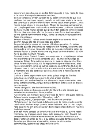 segurar em seus braços, os dedos dele traçando o meu rosto de novo
e de novo. Eu toquei o seu rosto também.
Eu não conseguia evitar, apesar de eu estar com medo de que isso
pudesse me machucar depois, quando eu estivesse sozinha de novo.
Ele continuou a beijar o meu cabelo, minha testa, meus pulsos... mas
nunca meus lábios, e isso era bom. Afinal, de quantas outras formas
um coração podia ser maltratado e ainda esperar continuar batendo?
Eu havia vivido muitas coisas que podiam ter acabado comigo nesses
últimos dias, mas isso não me fez sentir mais forte. Ao invés disso,
eu me sentia horrivelmente frágil, como se um palavra pudesse me
fazer em pedaços.
Edward não falou. Talvez ele estivesse esperando que eu fosse
dormir. Talvez ele não tivesse nada pra dizer.
Eu ganhei a briga contra as minhas pálpebras pesadas. Eu estava
acordada quando chegamos no Aeroporto em Atlanta, e eu tinha até
começado a ver o sol nascendo entre as nuvens em Seattle antes de
Edward fechar a janela. Eu estava orgulhosa de mim mesma. Eu não
havia perdido nenhum minuto.
Nem Alice nem Edward ficaram surpresos com a recepção que estava
nos esperando por nós no aeroporto Sea-Tac, mas eu fui pega de
surpresa. Jasper foi o primeiro que eu ví, mas ele não me viu. Seus
olhos foram só pra Alice. Ela foi rapidamente para o lado dele; eles
não se abraçaram como os outros casais se encontrando lá. Eles só
olharam para o rosto um do outro, e mesmo assim, de alguma forma,
o momento era tão particular que eu ainda sentí a necessidade de
desviar o olhar.
Carlisle e Esme esperavam num canto quieto longe da fila dos
detectores de metal, na sempre de uma grossa pilastra.
Esme veio em minha direção, me abraçando impetuosamente, mas
ainda estranhamente, porque Edward também estava com os braços
ao meu redor.
"Muito obrigada", ela disse no meu ouvido.
Então ela jogou os braços ao redor de Edward, e ela parecia que
estaria chorando se isso fosse possível.
"Você nunca vai me fazer passar por isso de novo", ela quase rosnou.
Edward sorriu, arrependido. "Desculpa, mãe".
"Obrigado, Bella", Carlisle disse. "Nós ficamos te devendo".
"Dificilmente", eu murmurei. A falta de sono da noite era de repente
dominante. Minha cabeça parecia estar desconectada do meu corpo.
"Ela está morta em cima dos pés", Esme repreendeu Edward. "Vamos
levá-la pra casa".
Sem ter muita certeza de que ir pra casa era o que eu queria nesse
momento, eu tropecei, meio cega, pelo aeroporto, com Edward me
arrastando de um lado e Esme do outro. Eu não sabia se Alice e
Jasper estavam atrás de nós, e eu estava exausta demais pra olhar.
Eu acho que já estava adormecida, apesar de ainda estar
caminhando, quando nós chegamos no carro.
 