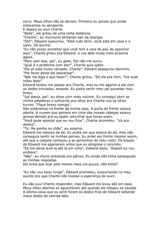 carro. Meus olhos não se abriam. Primeiro eu pensei que ainda
estávamos no aeroporto.
E depois eu ouví Charlie.
"Bella", ele gritou de uma certa distância.
"Charlie", eu murmurei tentando sair da letargia.
"Shh", Edward sussurrou. "Está tudo bem; você está em casa e a
salvo. Só durma".
"Eu não posso acreditar que você tem a cara de pau de aparecer
aqui", Charlie gritou pra Edward, a voz dele muito mais próxima
agora.
"Para com isso, pai", eu gemi. Ele não me ouviu.
"Qual é o problema com ela?", Charlie quis saber.
"Ela só está muito cansada, Charlie", Edward assegurou baixinho.
"Por favor deixe ela descansar".
"Não me diga o que fazer!", Charlie gritou. "Dê ela pra mim. Tire suas
mãos dela!"
Edward tentou me passar pra Charlie, mas eu me agarrei a ele com
os dedos trincados, tenazes. Eu podia sentir meu pai puxando meu
braço.
"Sai dessa, pai", eu disse com mais volume. Eu conseguí abrir as
minha pálpebras o suficiente pra olhar pra Charlie nos os olhos
turvos. "Fique bravo comigo".
Nós estávamos na frente da minha casa. A porta da frente estava
aberta. A nuvem que pairava em cima das nossas cabeças estava
grossa demais pra eu poder adivinhar que horas eram.
"Você pode apostar que eu vou ficar", Charlie prometeu. "Vá pra
dentro".
"Tá. Me ponha no chão", eu suspirei.
Edward me colocou de pé. Eu podia ver que estava de pé, mas não
conseguia sentir as minhas pernas. Eu andei em frente mesmo assim,
até que a calçada começou a se aproximar do meu rosto. Os braços
de Edward me agarraram antes que eu atingisse o concreto.
"Só me deixe levá-la até lá em cima", Edward disse. "Depois eu vou
embora".
"Não", eu chorei entrando em pânico. Eu ainda não tinha conseguido
as minhas respostas.
Ele tinha que ficar pelo menos mais um pouco, não tinha?

"Eu não vou estar longe", Edward prometeu, sussurrando no meu
ouvido pra que Charlie não tivesse a esperança de ouvir.

Eu não ouví Charlie responder, mas Edward me levou até em casa.
Meus olhos abertos só aguentaram até quando ele chegou na escada.
A última coisa que eu sentí foram os dedos frios de Edward soltando
meus dedos da camisa dele.
 