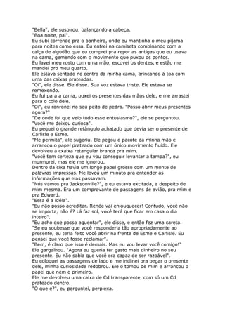 "Bella", ele suspirou, balançando a cabeça.
"Boa noite, pai".
Eu subí correndo pra o banheiro, onde eu mantinha o meu pijama
para noites como essa. Eu entrei na camiseta combinando com a
calça de algodão que eu comprei pra repor as antigas que eu usava
na cama, gemendo com o movimento que puxou os pontos.
Eu lavei meu rosto com uma mão, escovei os dentes, e estão me
mandei pro meu quarto.
Ele estava sentado no centro da minha cama, brincando á toa com
uma das caixas prateadas.
"Oi", ele disse. Ele disse. Sua voz estava triste. Ele estava se
remexendo.
Eu fui para a cama, puxei os presentes das mãos dele, e me arrastei
para o colo dele.
"Oi", eu ronronei no seu peito de pedra. "Posso abrir meus presentes
agora?"
"De onde foi que veio todo esse entusiasmo?", ele se perguntou.
"Você me deixou curiosa".
Eu peguei o grande retângulo achatado que devia ser o presente de
Carlisle e Esme.
"Me permita", ele sugeriu. Ele pegou o pacote da minha mão e
arrancou o papel prateado com um único movimento fluido. Ele
devolveu a cxaixa retangular branca pra mim.
"Você tem certeza que eu vou conseguir levantar a tampa?", eu
murmurei, mas ele me ignorou.
Dentro da cixa havia um longo papel grosso com um monte de
palavras impressas. Me levou um minuto pra entender as
informações que elas passavam.
"Nós vamos pra Jacksonville?", e eu estava excitada, a despeito de
mim mesma. Era um comprovante de passagens de avião, pra mim e
pra Edward.
"Essa é a idéia".
"Eu não posso acreditar. Renée vai enlouquecer! Contudo, você não
se importa, não é? Lá faz sol, você terá que ficar em casa o dia
inteiro".
"Eu acho que posso aguentar", ele disse, e então fez uma careta.
"Se eu soubesse que você responderia tão apropriadamente ao
presente, eu teria feito você abrir na frente de Esme e Carlisle. Eu
pensei que você fosse reclamar".
"Bem, é claro que isso é demais. Mas eu vou levar você comigo!"
Ele gargalhou. "Agora eu queria ter gasto mais dinheiro no seu
presente. Eu não sabia que você era capaz de ser razoável".
Eu coloquei as passagens de lado e me inclinei pra pegar o presente
dele, minha curiosidade redobrou. Ele o tomou de mim e arrancou o
papel que nem o primeiro.
Ele me devolveu uma caixa de Cd transparente, com só um Cd
prateado dentro.
"O que é?", eu perguntei, perplexa.
 