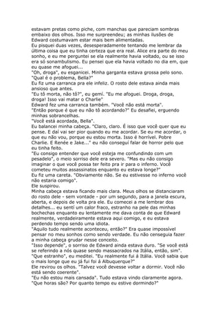 estavam pretas como piche, com manchas que pareciam sombras
embaixo dos olhos. Isso me surpreendeu; as minhas ilusões de
Edward costumavam estar mais bem alimentadas.
Eu pisquei duas vezes, desesperadamente tentando me lembrar da
última coisa que eu tinha certeza que era real. Alice era parte do meu
sonho, e eu me perguntei se ela realmente havia voltado, ou se isso
era só sonambulismo. Eu pensei que ela havia voltado no dia em, que
eu quase me afoguei...
"Oh, droga", eu esganicei. Minha garganta estava grossa pelo sono.
"Qual é o problema, Bella?"
Eu fiz uma carranca pra ele infeliz. O rosto dele estava ainda mais
ansioso que antes.
"Eu tô morta, não tô?", eu gemí. "Eu me afoguei. Droga, droga,
droga! Isso vai matar o Charlie"
Edward fez uma carranca também. "Você não está morta".
"Então porque é que eu não tô acordando?" Eu desafiei, erguendo
minhas sobrancelhas.
"Você está acordada, Bella".
Eu balancei minha cabeça. "Claro, claro. É isso que você quer que eu
pense. E daí vai ser pior quando eu me acordar. Se eu me acordar, o
que eu não vou, porque eu estou morta. Isso é horrível. Pobre
Charlie. E Renée e Jake..." eu não conseguí falar de horror pelo que
eu tinha feito.
"Eu consigo entender que você esteja me confundindo com um
pesadelo", o meio sorriso dele era severo. "Mas eu não consigo
imaginar o que você possa ter feito pra ir para o inferno. Você
cometeu muitos assassinatos enquanto eu estava longe?"
Eu fiz uma careta. "Obviamente não. Se eu estivesse no inferno você
não estaria comigo".
Ele suspirou.
Minha cabeça estava ficando mais clara. Meus olhos se distanciaram
do rosto dele - sem vontade - por um segundo, para a janela escura,
aberta, e depois de volta pra ele. Eu comecei a me lembrar dos
detalhes... eu sentí um calor fraco, estranho na pele das minhas
bochechas enquanto eu lentamente me dava conta de que Edward
realmente, verdadeiramente estava aqui comigo, e eu estava
perdendo tempo sendo uma idiota.
"Aquilo tudo realmente aconteceu, então?" Era quase impossível
pensar no meu sonhos como sendo verdade. Eu não censeguia fazer
a minha cabeça grudar nesse conceito.
"Isso depende", o sorriso de Edward ainda estava duro. "Se você está
se referindo a nós quase sendo massacrados na Itália, então, sim".
"Que estranho", eu meditei. "Eu realmente fui á Itália. Você sabia que
o mais longe que eu já fui foi á Albuquerque?"
Ele revirou os olhos. "Talvez você devesse voltar a dormir. Você não
está sendo coerente".
"Eu não estou mais cansada". Tudo estava vindo claramente agora.
"Que horas são? Por quanto tempo eu estive dormindo?"
 