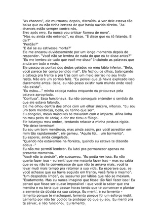 "As chances", ele murmurou depois, distraído. A voz dele estava tão
baixa que eu não tinha certeza de que havia ouvido direito. "As
chances estão sempre contra nós.
Erro após erro. Eu nunca vou criticar Romeu de novo".
"Mas eu ainda não entendo", eu disse. "É disso que eu tô falando. E
daí?"
"Perdão?"
"E daí se eu estivesse morta?"
Ele me encarou duvidosamente por um longo momento depois de
responder. "Você não se lembra de nada do que eu te disse antes?"
"Eu me lembro de tudo que você me disse" Incluindo as palavras que
anularam todo o resto.
Ele passou os pontas dos dedos gelados no meu lábio inferior. "Bela,
você parece ter compreendido mal". Ele fechou os olhos, balançando
a cabeça pra frente e pra trás com um meio sorriso no seu lindo
rosto. Não era um sorriso feliz. "Eu pensei que já havia explicado isso
claramente antes. Bella, eu não posso existir num mundo onde você
não exista".
"Eu estou..." minha cabeça nadou enquanto eu procurava pela
palavra apropriada.
"Confusa". Essa funcionava. Eu não conseguia entender o sentido do
que ele estava falando.
Ele me olhou dentro dos olhos com um olhar sincero, intenso. "Eu sou
um bom mentiroso, Bella, eu tenho que ser".
Eu congelei, meus músculos se travaram com o impacto. Afina linha
no meu peito de abriu; a dor me tirou o fôlego.
Ele balançou meu ombro, tentando relaxar a minha postura rigida.
"Me deixe terminar!
Eu sou um bom mentiroso, mas ainda assim, pra você acreditar em
mim tão rapidamente", ele gemeu. "Aquilo foi... um tormento".
Eu esperei, ainda congelada.
"Quando nós estávamos na floresta, quando eu estava te dizendo
adeus -"
Eu não me permití lembrar. Eu lutei pra permanecer apenas no
presente momento.
"Você não ia desistir", ele sussurrou. "Eu podia ver isso. Eu não
queria fazer isso - eu sentí que me mataria fazer isso - mas eu sabia
que se eu não te convencesse de que não te amava mais, você ia
levar muti mais tempo pra retomar a sua vida. Eu esperava que, se
você achasse que eu havia seguido em frente, você faria o mesmo".
"Um despedida limpa", eu sussurrei por lábios que não se mexiam.
"Exatamente. Mas eu nunca imaginei que fosse tão fácil fazer isso! Eu
pensei que fosse ser quase impossível - que você ia saber que era
mentira e eu teria que passar horas tendo que te convencer e plantar
a semente da dúvida na sua cabeça. Eu mentí, e eu lamento -
lamento porque te machuquei, lamento porque foi um esforço inútil.
Lamento por não ter podido te proteger do que eu sou. Eu mentí pra
te salvar, e não funcionou. Eu lamento.
 