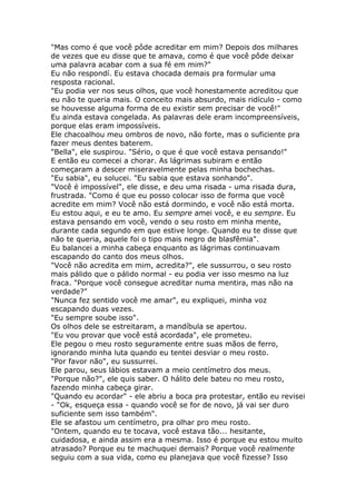 "Mas como é que você pôde acreditar em mim? Depois dos milhares
de vezes que eu disse que te amava, como é que você pôde deixar
uma palavra acabar com a sua fé em mim?"
Eu não respondí. Eu estava chocada demais pra formular uma
resposta racional.
"Eu podia ver nos seus olhos, que você honestamente acreditou que
eu não te queria mais. O conceito mais absurdo, mais ridículo - como
se houvesse alguma forma de eu existir sem precisar de você!"
Eu ainda estava congelada. As palavras dele eram incompreensíveis,
porque elas eram impossíveis.
Ele chacoalhou meu ombros de novo, não forte, mas o suficiente pra
fazer meus dentes baterem.
"Bella", ele suspirou. "Sério, o que é que você estava pensando!"
E então eu comecei a chorar. As lágrimas subiram e então
começaram a descer miseravelmente pelas minha bochechas.
"Eu sabia", eu solucei. "Eu sabia que estava sonhando".
"Você é impossível", ele disse, e deu uma risada - uma risada dura,
frustrada. "Como é que eu posso colocar isso de forma que você
acredite em mim? Você não está dormindo, e você não está morta.
Eu estou aqui, e eu te amo. Eu sempre amei você, e eu sempre. Eu
estava pensando em você, vendo o seu rosto em minha mente,
durante cada segundo em que estive longe. Quando eu te disse que
não te queria, aquele foi o tipo mais negro de blasfêmia".
Eu balancei a minha cabeça enquanto as lágrimas continuavam
escapando do canto dos meus olhos.
"Você não acredita em mim, acredita?", ele sussurrou, o seu rosto
mais pálido que o pálido normal - eu podia ver isso mesmo na luz
fraca. "Porque você consegue acreditar numa mentira, mas não na
verdade?"
"Nunca fez sentido você me amar", eu expliquei, minha voz
escapando duas vezes.
"Eu sempre soube isso".
Os olhos dele se estreitaram, a mandíbula se apertou.
"Eu vou provar que você está acordada", ele prometeu.
Ele pegou o meu rosto seguramente entre suas mãos de ferro,
ignorando minha luta quando eu tentei desviar o meu rosto.
"Por favor não", eu sussurrei.
Ele parou, seus lábios estavam a meio centímetro dos meus.
"Porque não?", ele quis saber. O hálito dele bateu no meu rosto,
fazendo minha cabeça girar.
"Quando eu acordar" - ele abriu a boca pra protestar, então eu revisei
- "Ok, esqueça essa - quando você se for de novo, já vai ser duro
suficiente sem isso também".
Ele se afastou um centímetro, pra olhar pro meu rosto.
"Ontem, quando eu te tocava, você estava tão... hesitante,
cuidadosa, e ainda assim era a mesma. Isso é porque eu estou muito
atrasado? Porque eu te machuquei demais? Porque você realmente
seguiu com a sua vida, como eu planejava que você fizesse? Isso
 