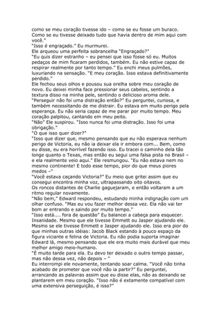 como se meu coração tivesse ido – como se eu fosse um buraco.
Como se eu tivesse deixado tudo que havia dentro de mim aqui com
você.”
“Isso é engraçado.” Eu murmurei.
Ele arqueou uma perfeita sobrancelha “Engraçado?”
“Eu quis dizer estranho – eu pensei que isso fosse só eu. Muitos
pedaços de mim ficaram perdidos, também. Eu não estive capaz de
respirar realmente por tanto tempo.” Eu enchi meus pulmões,
luxuriando na sensação. “E meu coração. Isso estava definitivamente
perdido.”
Ele fechou seus olhos e pousou sua orelha sobre meu coração de
novo. Eu deixei minha face pressionar seus cabelos, sentindo a
textura disso na minha pele, sentindo o delicioso aroma dele.
“Perseguir não foi uma distração então?” Eu perguntei, curiosa, e
também necessitando de me distrair. Eu estava em muito perigo pela
esperança. Eu não seria capaz de me parar por muito tempo. Meu
coração palpitou, cantando em meu peito.
“Não” Ele suspirou. “Isso nunca foi uma distração. Isso foi uma
obrigação.”
“O que isso quer dizer?”
“Isso que dizer que, mesmo pensando que eu não esperava nenhum
perigo de Victoria, eu não ia deixar ela ir embora com... Bem, como
eu disse, eu era horrível fazendo isso. Eu tracei o caminho dela tão
longe quanto o Texas, mas então eu segui uma falsa pista no Brasil –
e ela realmente veio aqui.” Ele resmungou. “Eu não estava nem no
mesmo continente! E todo esse tempo, pior do que meus piores
medos –“
“Você estava caçando Victoria?” Eu meio que gritei assim que eu
consegui encontra minha voz, ultrapassando oito oitavos.
Os roncos distantes de Charlie gaguejaram, e então voltaram a um
ritmo regular novamente.
“Não bem,” Edward respondeu, estudando minha indignação com um
olhar confuso. “Mas eu vou fazer melhor dessa vez. Ela não vai ter
bom ar entrando e saindo por muito tempo.”
“Isso está.... fora de questão” Eu balancei a cabeça para esquecer.
Insanidade. Mesmo que ele tivesse Emmett ou Jasper ajudando ele.
Mesmo se ele tivesse Emmett e Jasper ajudando ele. Isso era pior do
que minhas outras idéias: Jacob Black estando à pouco espaço da
figura viciante e felina de Victoria. Eu não podia suporta imaginar
Edward lá, mesmo pensando que ele era muito mais durável que meu
melhor amigo meio-humano.
“É muito tarde para ela. Eu devo ter deixado o outro tempo passar,
mas não dessa vez, não depois – “
Eu interrompi ele novamente, tentando soar calma. “Você não tinha
acabado de prometer que você não ia partir?” Eu perguntei,
arrancando as palavras assim que eu disse elas, não as deixando se
plantarem em meu coração. “Isso não é extamente compatível com
uma extensiva perseguição, é isso?”
 