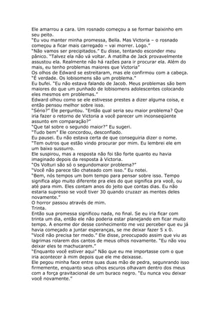 Ele amarrou a cara. Um rosnado começou a se formar baixinho em
seu peito.
“Eu vou manter minha promessa, Bella. Mas Victoria – o rosnado
começou a ficar mais carregado – vai morrer. Logo.”
“Não vamos ser precipitados.” Eu disse, tentando esconder meu
pânico. “Talvez ela não vá voltar. A matilha de Jack provavelmente
assustou ela. Realmente não há razões para ir procurar ela. Além do
mais, eu tenho problemas maiores que Victoria”
Os olhos de Edward se estreitaram, mas ele confirmou com a cabeça.
“É verdade. Os lobisomens são um problema.”
Eu bufei. “Eu não estava falando de Jacob. Meus problemas são bem
maiores do que um punhado de lobisomens adolescentes colocando
eles mesmos em problemas.”
Edward olhou como se ele estivesse prestes a dizer alguma coisa, e
então pensou melhor sobre isso.
“Sério?” Ele perguntou. “Então qual seria seu maior problema? Que
iria fazer o retorno de Victoria a você parecer um inconseqüente
assunto em comparação?”
“Que tal sobre o segundo maior?” Eu sugeri.
“Tudo bem” Ele concordou, desconfiado.
Eu pausei. Eu não estava certa de que conseguiria dizer o nome.
“Tem outros que estão vindo procurar por mim. Eu lembrei ele em
um baixo sussurro.
Ele suspirou, mas a resposta não foi tão forte quanto eu havia
imaginado depois da resposta à Victoria.
“Os Volturi são só o segundomaior problema?”
“Você não parece tão chateado com isso.” Eu notei.
“Bem, nós tempos um bom tempo para pensar sobre isso. Tempo
significa algo muito diferente pra eles do que significa pra você, ou
até para mim. Eles contam anos do jeito que contas dias. Eu não
estaria supresso se você tiver 30 quando cruzazr as mentes deles
novamente.”
O horror passou através de mim.
Trinta.
Então sua promessa significou nada, no final. Se eu iria ficar com
trinta um dia, então ele não poderia estar planejando em ficar muito
tempo. A enorme dor desse conhecimento me vez perceber que eu já
havia começado a juntar esperanças, se me deixar fazer 5 x 0.
“Você não precisa ter medo.” Ele disse, preocupado assim que viu as
lagrimas rolarem dos cantos de meus olhos novamente. “Eu não vou
deixar eles te machucarem.”
“Enquanto você estiver aqui” Não que eu me importasse com o que
iria acontecer à mim depois que ele me deixasse.
Ele pegou minha face entre suas duas mão de pedra, segunrando isso
firmemente, enquanto seus olhos escuros olhavam dentro dos meus
com a força gravitacional de um buraco negro. “Eu nunca vou deixar
você novamente.”
 