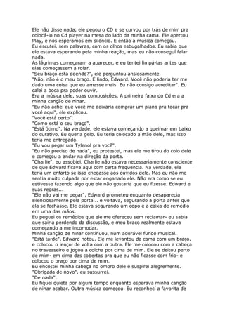 Ele não disse nada; ele pegou o CD e se curvou por trás de mim pra
colocá-lo no Cd player na mesa do lado da minha cama. Ele apertou
Play, e nós esperamos em silêncio. E então a música começou.
Eu escutei, sem palavras, com os olhos esbugalhados. Eu sabia que
ele estava esperando pela minha reação, mas eu não conseguí falar
nada.
As lágrimas começaram a aparecer, e eu tentei limpá-las antes que
elas começassem a rolar.
"Seu braço está doendo?", ele perguntou ansiosamente.
"Não, não é o meu braço. É lindo, Edward. Você não poderia ter me
dado uma coisa que eu amasse mais. Eu não consigo acreditar". Eu
calei a boca pra poder ouvir.
Era a música dele, suas composições. A primeira faixa do Cd era a
minha canção de ninar.
"Eu não achei que você me deixaria comprar um piano pra tocar pra
você aqui", ele explicou.
"Você está certo".
"Como está o seu braço".
"Está ótimo". Na verdade, ele estava começando a queimar em baixo
do curativo. Eu queria gelo. Eu teria colocado a mão dele, mas isso
teria me entregado.
"Eu vou pegar um Tylenol pra você".
"Eu não preciso de nada", eu protestei, mas ele me tirou do colo dele
e começou a andar na direção da porta.
"Charlie", eu assobiei. Charlie não estava necessariamente consciente
de que Edward ficava aqui com certa frequencia. Na verdade, ele
teria um enfarto se isso chegasse aos ouvidos dele. Mas eu não me
sentia muito culpada por estar enganado ele. Não era como se eu
estivesse fazendo algo que ele não gostaria que eu fizesse. Edward e
suas regras...
"Ele não vai me pegar", Edward prometeu enquanto desaparecia
silenciosamente pela porta... e voltava, segurando a porta antes que
ela se fechasse. Ele estava segurando um copo e a caixa de remédio
em uma das mãos.
Eu peguei os remédios que ele me ofereceu sem reclamar- eu sabia
que sairia perdendo da discussão, e meu braço realmente estava
começando a me incomodar.
Minha canção de ninar continuou, num adorável fundo musical.
"Está tarde", Edward notou. Ele me levantou da cama com um braço,
e colocou o lençol de volta com a outra. Ele me colocou com a cabeça
no travesseiro e jogou a colcha por cima de mim. Ele se deitou perto
de mim- em cima das cobertas pra que eu não ficasse com frio- e
colocou o braço por cima de mim.
Eu encostei minha cabeça no ombro dele e suspirei alegremente.
"Obrigada de novo", eu sussurrei.
"De nada".
Eu fiquei quieta por algum tempo enquanto esperava minha canção
de ninar acabar. Outra música começou. Eu reconhecí a favorita de
 