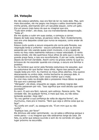 24. Votação
Ele não estava satisfeito, isso era fácil de ler no rosto dele. Mas, sem
mais discussões, ele me pegou nos braços e saltou levemente pela
minha janela, aterrisando sem um sacudida sequer, como um gato.
Era um pouco mais baixo do que eu imaginei que era.
"Tudo bem então", ele disse, sua voz transbordando desaprovação.
"Sobe aí".
Ele me ajudou a subir em suas costas, e começou a correr.
Depois de todo esse tempo, já parecia rotina. Fácil. Evidentemente,
isso era uma daquelas coisas que nunca se esquece, como andar de
bicicleta.
Estava muito quieto e escuro enquanto ele corria pela floresta, sua
respiração lenta e uniforme - escuro suficiente pra que as árvores
passando por nós voando quase eram invisíveis, e só a rajada de
vento no meu rosto realmente indicava a nossa velocidade. O vento
estava úmido; ele não queimava meus olhos do jeito que o vento na
grande praça fazia, e isso era reconfortante. E por ser noite, também,
depois da terrivel claridade. Assim como na grossa colcha na qual eu
brincava de me esconder quando era criança, o escuro era familiar e
protetor.
Eu me lembrei que correr pela floresta costumava me assustar, que
eu costumava ter que fechar meus olhos. Agora isso parecia uma
reação boba pra mim. Eu mantive os meus olhos abertos, meu queixo
descansando no ombro dele, minha bochecha no pescoço dele. A
velocidade era divertida. Cem vezes melhor que a moto.
Eu virei meu rosto na direção dele e pressionei meus lábios na pedra
fria que era o pescoço dele.
"Obrigado", ele disse, enquanto as vagas, sombras negras das
árvores passavam por nós. "Isso significa que você decidiu que está
acordada?"
Eu sorri. O som era fácil, natural, sem esforço. Parecia certo. "Na
verdade não. De qualquer forma, é mais que isso, eu não estou
tentando acordar. Hoje não".
"Eu vou ganhar a sua confiança de volta de alguma forma", ele
murmurou, mais pra sí mesmo. "Nem que seja a última coisa que eu
faça".
"Eu confio em você", eu assegurei ele. "É em mim que eu não
confio".
"Explique isso, por favor"
Ele diminuiu até estar caminhando - eu só sabia a diferença porque o
vento parou - e eu imaginei que não estávamos longe da casa. De
fato, eu achei que estava ouvindo o som do rio correndo em algum
lugar próximo na escuridão.
 