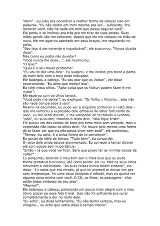 "Bem" - eu lutei pra encontrar a melhor forma de colocar isso em
palavras. "Eu não confio em mim mesma pra ser... suficiente. Pra
merecer você. Não há nada em mim que possa segurar você".
Ele parou e se inclinou pra trás pra me tirar de suas costas. Suas
mãos gentís não me soltaram; depois que ele me colocou no chão de
novo, ele me agarrou apertado em seus braços, me segurando no
peito.
"Seu laço é permanente e inquebrável", ele sussurrou. "Nunca duvide
disso".
Mas como eu podia não duvidar?
"Você nunca me disse...", ele murmurou.
"O que?"
"Qual é o seu maior problema".
"Eu vou te dar uma dica". Eu suspirei, e me inclinei pra tocar a ponta
do nariz dele com o meu dedo indicador.
Ele balançou a cabeça. "Eu sou pior que os Volturi", ele disse
severamente. "Eu acho que merecí isso".
Eu rolei meus olhos. "Apior coisa que os Volturi podem fazer é me
matar".
Ele esperou com os olhos tensos.
"Você pode me deixar", eu expliquei. "Os Volturi, Victoria... eles não
são nada comparados a isso".
Mesmo na escuridão, eu pude ver a angústia contorcer o rosto dele -
isso me lembrou a expressão dele embaixo do olhar torturante de
Jane; eu me sentí doente, e me arrependí de ter falado a verdade.
"Não", eu sussurrei, tocando o rosto dele. "Não fique triste".
Ele puxou um dos cantos da boca pra cima meio sem vontade, mas a
expressão não tocou os olhos dele. "Se houve pelo menos uma forma
de te fazer ver que eu não posso viver sem você", ele cochichou.
"Tempo, eu acho, é a única forma de te convencer".
Eu gostei da idéia de tempo. "Tudo bem", eu concordei.
O rosto dele ainda estava atormentado. Eu comecei a tentar distrair
ele com coisas sem importância.
"Então - já que você vai ficar. Será que posso ter as minhas coisas de
volta?"
Eu perguntei, fazendo o meu tom sair o mais leve que eu pude.
Minha tentativa funcionou, até certo ponto: ele riu. Mas os seus olhos
retiveram a infelicidade. "As suas coisas nunca foram embora", ele
disse. "Eu sabia que era errado, já que eu prometí te deixar em paz
sem lembranças. Foi uma coisa estúpida e infantil, mas eu queria ter
alguma coisa minha com você. O CD, as fotos, as passagens - elas
estão todas embaixo do seu piso".
"Mesmo?".
Ele balançou a cabeça, parecendo um pouco mais alegre com o meu
óbvio prazer po esse fato trivial. Isso não foi suficiente pra curar
completamente a dor no rosto dele.
"Eu acho", eu disse lentamente, "Eu não tenho certeza, mas eu
imagino... eu acho que sabia disso o tempo inteiro".
 