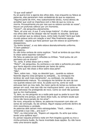 "O que você sabia?"
Eu só queria tirar a agonia dos olhos dele, mas enquanto eu falava as
palavras, elas pareceram mais verdadeiras do que eu esperava.
"Alguma parte de mim, meu subconsciente talvez, nunca deixou de
acreditar que você se importava com o fato de que eu vivia ou
morria. Provavelmente era por isso que eu estava ouvindo as vozes".
Houve um profundo silêncio por um momento.
"Vozes?", ele perguntou planamente.
"Bem, só uma voz. A sua. É uma longa história". O olhar cauteloso
nos olhos dele me fez desejar não ter tocado no assunto. Será que
ele ia pensar que eu estava louca, como todo mundo? Será que todo
mundo estava certo em relação a isso? Mas finalmente aquela
expressão - aquela que fazia parecer que ele estava se queimando -
desapareceu.
"Eu tenho tempo", a voz dele estava desnaturalmente uniforme.
"É bem patético".
Ele esperou.
Eu não tinha certeza de como explicar. "Você se lembra do que Alice
te disse sobre esportes radicais?"
Ele falou as palavras sem reflexões ou ênfase. "Você pulou de um
penhasco pra se divertir".
"Er, certo. E antes disso com a moto -"
"Moto?", ele perguntou. Eu conhecia a voz dele o suficiente pra saber
que havia alguma coisa brotando por baixo da calma.
"Eu acho que não disse a Alice sobre essa parte".
"Não".
"Bem, sobre isso... Veja, eu descobrí que... quando eu estava
fazendo alguma coisa perigosa ou estúpida... eu conseguia me
lembrar de você mais claramente", eu confessei, me sentindo
completamente maluca. "Eu conseguia me lembrar do som da sua
voz quando estava com raiva. Eu podia ouví-la, como se você
estivesse bem ao meu lado. Na maior parte do tempo eu tentava não
pensar em você, mas isso não me machucava tanto - era como se
você estivesse me protegendo de novo. Como se você não quisesse
que eu me machucasse.
"E, bem, eu me pergunto se a razão pela qual eu podia te ouvir tão
claramente era porque, por baixo disso tudo, eu sempre soube que
havia não havia parado de me amar".
De novo, enquanto eu falava, as palavras trouxeram com elas um
senso de convicção. Ou de certeza. Algum espaço profundo dentro de
mim reconheceu a verdade.
As palavras dele saíram meio estranguladas. "Você... estava...
arriscando a sua vida... pra ouvir -"
"Shh", eu interrompí ele. "Espere um segundo. Eu acho que estou
tendo uma epifânia aqui".
Eu pensei naquela primeira noite em Port Angeles quando eu tive a
minha primeira ilusão. Eu havia inventado duas opções. Eu não havia
visto uma terceira opção.
 