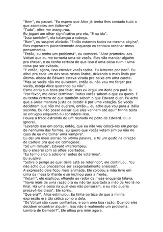 "Bem", eu pausei. "Eu espero que Alice já tenha lhes contado tudo o
que aconteceu em Volterra?"
"Tudo", Alice me assegurou.
Eu joguei um olhar significativo pra ela. "E na ida".
"Isso também", ela balançou a cabeça.
"Bom", eu suspirei aliviada. "Então estamos todos na mesma página".
Eles esperaram pacientemente enquanto eu tentava ordenar meus
pensamentos.
"Então, eu tenho um problema", eu comecei. "Alice prometeu aos
Volturi que eu me tornaria uma de vocês. Eles vão mandar alguém
pra checar, e eu tenho certeza de que isso é uma coisa ruim - uma
coisa pra ser evitada.
"E então, agora, isso envolve vocês todos. Eu lamento por isso". Eu
olhei pra cada um dos seus rostos lindos, deixando o mais lindo por
último. Aboca de Edward estava virada pra baixo em uma careta.
"Mas se vocês não me quiserem, então eu não vou me forçar pra
vocês, esteja Alice querendo ou não".
Esme abriu sua boca pra falar, mas eu ergui um dedo pra pará-la.
"Por favor, me deixe terminar. Todos vocês sabem o que eu quero. E
eu tenho certeza de que também sabem o que Edward quer. Eu acho
que a única maneira justa de decidir é por uma votação. Se vocês
decidirem que não me querem, então... eu acho que vou para a Itália
sozinha. Eu não posso deixar que eles venham até aqui" Minha testa
se enrugou enquanto eu considerei isso.
Houve o fraco estrondo de um rosnado no peito de Edward. Eu o
ignorei.
"Levando isso em conta, então, que eu não vou colocá-los em perigo
de nenhuma das formas, eu quero que vocês votem sim ou não no
caso de eu me tornar uma vampira".
Eu dei um meio sorriso na última palavra, e fiz um gesto na direção
de Carlisle pra que ele começasse.
"Só um minuto", Edward interrompeu.
Eu o encarei com os olhos apertados.
"Eu tenho algo a adicionar antes de votarmos".
Eu suspirei.
"Sobre o perigo ao qual Bella está se referindo", ele continuou. "Eu
não acho que precisamos ser exageradamente ansiosos".
A expressão dele ficou mais animada. Ele colocou a mão livre em
cima da mesa brilhante e se inclinou para a frente.
"Vejam", ele explicou, olhando ao redor da mesa enquanto falava,
"havia mais de uma razão pra eu não ter apertado a mão de Aro lá no
final. Há uma coisa na qual eles não pensaram, e eu não queria
precavê-los disso". Ele sorriu.
"Que era?", Alice estimulou. Eu tinha certeza de que a minha
expressão era tão cética como a dela.
"Os Volturi são super confiantes, e com uma boa razão. Quando eles
decidem encontrar alguém, isso não é realmente um problema.
Lembra de Demetri?", Ele olhou pra mim agora.
 