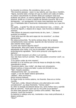 Eu levantei os ombros. Ele considerou isso um sim.
"Ele encontra pessoas - esse é o seu talento, por isso eles o mantêm.
"Agora, durante todo o tempo em que eu estive com cada um deles,
eu estava vasculhando no cérebro deles por qualquer coisa que
pudesse nos salvar, eu estava pegando toda a informação que fosse
possível. Então eu ví como o talento de Demetri funciona. Ele é um
perseguidor - um perseguidor mil vezes mais talentoso que James
era. A habilidade dele é levemente relacionada á minha, ou o que Aro
faz.
Ele capta... o gosto? Eu não sei como descrever isso... o tenor... da
mente de alguém, e depois ele a segue. Isso funciona a distâncias
imensas.
"Mas depois do pequeno experimento de Aro, bem...", Edward
levantou os ombros.
"Você acha que ele não será capaz de me encontrar", eu disse
planamente.
Ele estava presumido. "Eu tenho certeza disso. Ele se baseia
completamente nesse sentido. Quando ele não funcionar com você,
eles estarão todos cegos".
"E como isso resolve alguma coisa?"
"Obviamente, Alice será capaz de dizer quando eles estiverem
planejando uma visita, e eu vou te esconder", ele disse
profundamente agradado. "Será como procurar uma agulha num
palheiro".
Ele e Emmett trocaram um olhar e um sorriso.
Isso não fazia nenhum sentido. "Mas eles podem encontrar você", eu
o lembrei.
"E eu posso cuidar de mim mesmo".
Emmett riu e se inclinou por cima da mesa na direção do irmão,
estendendo o pulso.
"Excelente plano, meu irmão", ele disse com entusiasmo.
Edward esticou o braço pra bater o pulso de Emmett no seu.
"Não", Rosalie assobiou.
"Absolutamente não", eu concordei.
"Legal", a voz de Jasper estava apreciativa.
"Idiotas", Alice murmurou.
Esme encarou Edward.
Eu fiquei ereta na minha cadeira, me focando. Essa era a minha
reunião.
"Tudo bem, então. Edward ofereceu uma alternativa pra vocês
considerarem", eu disse friamente. "Vamos votar".
Eu olhei na direção de Edward dessa vez; seria melhor tirar a opinião
dele do caminho. "Você quer que eu me junte á sua família?"
Os olhos dele estavam duros e pretos como asfalto. "Não dessa
maneira. Você fica humana".
Eu balancei a cabeça uma vez, mantendo o meu rosto profissional, e
depois continuei.
"Alice?"
 
