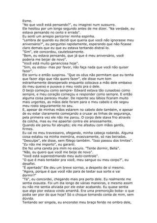 Esme.
"No que você está pensando?", eu imaginei num sussurro.
Ele hesitou por um longo segundo antes de me dizer. "Na verdade, eu
estava pensando no certo e errado".
Eu sentí um arrepio percorrer minha espinha.
"Lembra de quando eu decidi que queria que você não ignorasse meu
aniversário?", eu perguntei rapidamente, esperando que não ficasse
claro demais que eu que eu estava tentando distraí-lo.
"Sim", ele concordou, cautelosamente.
"Bem, eu estava pensando, que já que é meu aniversário, você
poderia me beijar de novo".
"Você está muito gananciosa hoje".
"Sim, eu estou- mas por favor, não faça nada que você não quiser
fazer".
Ele sorriu e então suspirou. "Que os céus não permitam que eu tenha
que fazer algo que não quero fazer", ele disse num tom
estranhamente desesperado enquanto colocava a mão dele embaixo
do meu queixo e puxava o meu rosto pra o dele.
O beijo começou como sempre- Edward estava tão cuisadoso como
sempre, e meu coração começou e responder como sempre. E então
alguma coisa pareceu mudar. De repente seu lábios ficaram muito
mais urgentes, as mãos dele foram para o meu cabelo e ele segou
meu rosto seguramente no seu.
E, apesar de minhas mãos estarem no cabelo dele também, e apesar
de eu estar claramente começando a cruzar as linhas de segurança,
pela primeira vez ele não me parou. O corpo dele stava frio através
da colcha, mas eu me apaertei contra ele ansiosamente.
Quando ele parou foi abrupto; ele me afastou com mãos gentís,
firmes.
Eu caí no meu travesseiro, ofegando, minha cabeça rodando. Alguma
coisa estalou na minha memória, evasivamente, só nas beiradas.
"Desculpe", ele disse, sem fôlego também. "Isso passou dos limites".
"Eu não me importo", eu garantí.
Ele fez uma careta pra mim no escuro. "Tente dormir, Bella".
"Não, eu quero que você me beije de novo".
"Você está superestimando meu auto-controle".
"O que é mais tentador pra você, meu sangue ou meu corpo?", eu
desafiei.
"É apertado" Ele deu um breve sorriso, a despeito de sí mesmo.
"Agora, porque é que você não para de testar sua sorte e vai
dormir?"
"Tá", eu concordei, chegando mais pra perto dele. Eu realmente me
sentia exausta. Foi um dia longo de várias maneiras, e mesmo assim
eu não me sentia aliviada por ele estar acabando. Eu quase sentia
que algo pior estava vindo amanhã. Era uma premonição boba- o que
podia ser pior do que hoje? Só o choque tomando conta de mim, sem
dúvida.
Tentando ser singela, eu enconstei meu braço ferido no ombro dele,
 