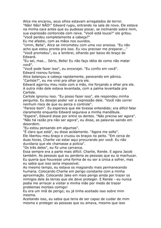 Alice me encarou, seus olhos estavam arregalados de terror.
"Não! Não! NÃO!" Edward rugiu, entrando na sala de novo. Ele estava
na minha cara antes que eu pudesse piscar, se inclinando sobre mim,
sua expressão contorcida com raiva. "Você está louca?" ele gritou.
"Você perdeu completamente a cabeça?"
Eu me afastei, com as mãos nos ouvidos.
"Umm, Bella", Alice se intrometeu com uma voz ansiosa. "Eu não
acho que estou pronta pra isso. Eu vou precisar me preparar..."
"Você prometeu", eu a lembrei, olhando por baixo do braço de
Edward.
"Eu sei, mas... Sério, Bella! Eu não faço idéia de como não matar
você".
"Você pode fazer isso", eu encorajei. "Eu confio em você".
Edward rosnou furioso.
Alice balançou a cabeça rapidamente, parecendo em pânico.
"Carlisle?", eu me virei pra olhar pra ele.
Edward agarrou meu rosto com a mão, me forçando a olhar pra ele.
A outra mão dele estava levantada, com a palma levantada pra
Carlisle.
Carlisle ignorou isso. "Eu posso fazer isso", ele respondeu minha
pergunta. Eu desejei poder ver a expressão dele. "Você não correr
nenhum risco de que eu perca o controle".
"Parece bom". Eu esperava que ele tivesse entendido; era difícil falar
claramente enquanto Edward segurava a minha mandíbula.
"Espere", Edward disse por entre os dentes. "Não precisa ser agora".
"Não há razão pra não ser agora", eu disse, as palavras saindo em
desordem.
"Eu estou pensando em algumas".
"É claro que está", eu disse acidamente. "Agora me solte".
Ele libertou meu braço e cruzou os braços no peito. "Em cerca de
duas horas, Charlie vai estar aqui procurando por você. Eu não
duvidaria que ele chamasse a polícia".
"Os três deles", eu fiz uma carranca.
Essa sempre era a parte mais difícil. Charlie, Renée. E agora Jacob
também. As pessoas que eu perderia as pessoas que eu ia machucar.
Eu queria que houvesse uma forma de eu ser a única a sofrer, mas
eu sabia que isso seria impossível.
Ao mesmo tempo, eu estava os magoando mais permanecendo
humana. Colocando Charlie em perigo constante com a minha
aproximação. Colocando Jake em mais perigo ainda por trazer os
inimigos dele ás terras que ele deve proteger. E Renée - eu nunca
podia me arriscar a visitar a minha mãe por medo de trazer
problemas mortais comigo!
Eu era um imã de perigo; eu já tinha aceitado isso sobre mim
mesma.
Aceitando isso, eu sabia que teria de ser capaz de cuidar de mim
mesma e proteger as pessoas que eu amava, mesmo que isso
 