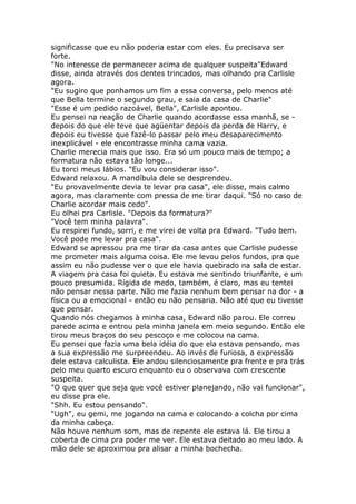 significasse que eu não poderia estar com eles. Eu precisava ser
forte.
"No interesse de permanecer acima de qualquer suspeita"Edward
disse, ainda através dos dentes trincados, mas olhando pra Carlisle
agora.
"Eu sugiro que ponhamos um fim a essa conversa, pelo menos até
que Bella termine o segundo grau, e saia da casa de Charlie"
"Esse é um pedido razoável, Bella", Carlisle apontou.
Eu pensei na reação de Charlie quando acordasse essa manhã, se -
depois do que ele teve que agüentar depois da perda de Harry, e
depois eu tivesse que fazê-lo passar pelo meu desaparecimento
inexplicável - ele encontrasse minha cama vazia.
Charlie merecia mais que isso. Era só um pouco mais de tempo; a
formatura não estava tão longe...
Eu torci meus lábios. "Eu vou considerar isso".
Edward relaxou. A mandíbula dele se desprendeu.
"Eu provavelmente devia te levar pra casa", ele disse, mais calmo
agora, mas claramente com pressa de me tirar daqui. "Só no caso de
Charlie acordar mais cedo".
Eu olhei pra Carlisle. "Depois da formatura?"
"Você tem minha palavra".
Eu respirei fundo, sorri, e me virei de volta pra Edward. "Tudo bem.
Você pode me levar pra casa".
Edward se apressou pra me tirar da casa antes que Carlisle pudesse
me prometer mais alguma coisa. Ele me levou pelos fundos, pra que
assim eu não pudesse ver o que ele havia quebrado na sala de estar.
A viagem pra casa foi quieta. Eu estava me sentindo triunfante, e um
pouco presumida. Rígida de medo, também, é claro, mas eu tentei
não pensar nessa parte. Não me fazia nenhum bem pensar na dor - a
física ou a emocional - então eu não pensaria. Não até que eu tivesse
que pensar.
Quando nós chegamos à minha casa, Edward não parou. Ele correu
parede acima e entrou pela minha janela em meio segundo. Então ele
tirou meus braços do seu pescoço e me colocou na cama.
Eu pensei que fazia uma bela idéia do que ela estava pensando, mas
a sua expressão me surpreendeu. Ao invés de furiosa, a expressão
dele estava calculista. Ele andou silenciosamente pra frente e pra trás
pelo meu quarto escuro enquanto eu o observava com crescente
suspeita.
"O que quer que seja que você estiver planejando, não vai funcionar",
eu disse pra ele.
"Shh. Eu estou pensando".
"Ugh", eu gemi, me jogando na cama e colocando a colcha por cima
da minha cabeça.
Não houve nenhum som, mas de repente ele estava lá. Ele tirou a
coberta de cima pra poder me ver. Ele estava deitado ao meu lado. A
mão dele se aproximou pra alisar a minha bochecha.
 