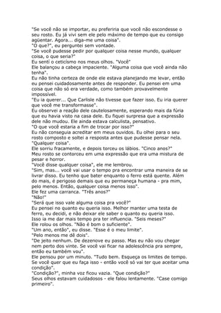 "Se você não se importar, eu preferiria que você não escondesse o
seu rosto. Eu já vivi sem ele pelo máximo de tempo que eu consigo
agüentar. Agora... diga-me uma coisa".
"O que?", eu perguntei sem vontade.
"Se você pudesse pedir por qualquer coisa nesse mundo, qualquer
coisa, o que seria?"
Eu sentí o ceticísmo nos meus olhos. "Você"
Ele balançou a cabeça impaciente. "Alguma coisa que você ainda não
tenha".
Eu não tinha certeza de onde ele estava planejando me levar, então
eu pensei cuidadosamente antes de responder. Eu pensei em uma
coisa que não só era verdade, como também provavelmente
impossível.
"Eu ia querer... Que Carlisle não tivesse que fazer isso. Eu iria querer
que você me transformasse".
Eu observei a reação dele cautelosamente, esperando mais da fúria
que eu havia visto na casa dele. Eu fiquei surpresa que a expressão
dele não mudou. Ele ainda estava calculista, pensativo.
"O que você estaria a fim de trocar por isso?"
Eu não conseguia acreditar em meus ouvidos. Eu olhei para o seu
rosto composto e soltei a resposta antes que pudesse pensar nela.
"Qualquer coisa".
Ele sorriu fracamente, e depois torceu os lábios. "Cinco anos?"
Meu rosto se contorceu em uma expressão que era uma mistura de
pesar e horror.
"Você disse qualquer coisa", ele me lembrou.
"Sim, mas... você vai usar o tempo pra encontrar uma maneira de se
livrar disso. Eu tenho que bater enquanto o ferro está quente. Além
do mais, é perigoso demais que eu permaneça humana - pra mim,
pelo menos. Então, qualquer coisa menos isso".
Ele fez uma carranca. "Três anos?"
"Não!"
"Será que isso vale alguma coisa pra você?"
Eu pensei no quanto eu queria isso. Melhor manter uma testa de
ferro, eu decidi, e não deixar ele saber o quanto eu queria isso.
Isso ia me dar mais tempo pra ter influencia. "Seis meses?"
Ele rolou os olhos. "Não é bom o suficiente".
"Um ano, então", eu disse. "Esse é o meu limite".
"Pelo menos me dê dois".
"De jeito nenhum. De dezenove eu passo. Mas eu não vou chegar
nem perto dos vinte. Se você vai ficar na adolescência pra sempre,
então eu também vou".
Ele pensou por um minuto. "Tudo bem. Esqueça os limites de tempo.
Se você quer que eu faça isso - então você só vai ter que aceitar uma
condição".
"Condição?", minha voz ficou vazia. "Que condição?"
Seus olhos estavam cuidadosos - ele falou lentamente. "Case comigo
primeiro".
 