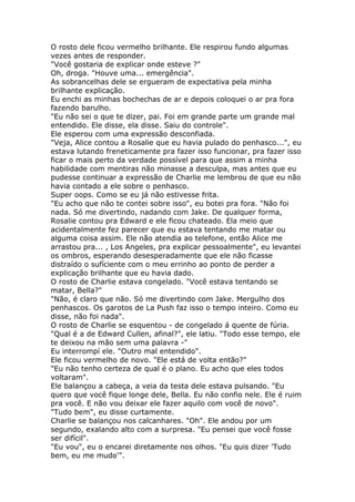 O rosto dele ficou vermelho brilhante. Ele respirou fundo algumas
vezes antes de responder.
"Você gostaria de explicar onde esteve ?"
Oh, droga. "Houve uma... emergência".
As sobrancelhas dele se ergueram de expectativa pela minha
brilhante explicação.
Eu enchi as minhas bochechas de ar e depois coloquei o ar pra fora
fazendo barulho.
"Eu não sei o que te dizer, pai. Foi em grande parte um grande mal
entendido. Ele disse, ela disse. Saiu do controle".
Ele esperou com uma expressão desconfiada.
"Veja, Alice contou a Rosalie que eu havia pulado do penhasco...", eu
estava lutando freneticamente pra fazer isso funcionar, pra fazer isso
ficar o mais perto da verdade possível para que assim a minha
habilidade com mentiras não minasse a desculpa, mas antes que eu
pudesse continuar a expressão de Charlie me lembrou de que eu não
havia contado a ele sobre o penhasco.
Super oops. Como se eu já não estivesse frita.
"Eu acho que não te contei sobre isso", eu botei pra fora. "Não foi
nada. Só me divertindo, nadando com Jake. De qualquer forma,
Rosalie contou pra Edward e ele ficou chateado. Ela meio que
acidentalmente fez parecer que eu estava tentando me matar ou
alguma coisa assim. Ele não atendia ao telefone, então Alice me
arrastou pra... , Los Angeles, pra explicar pessoalmente", eu levantei
os ombros, esperando desesperadamente que ele não ficasse
distraído o sufíciente com o meu errinho ao ponto de perder a
explicação brilhante que eu havia dado.
O rosto de Charlie estava congelado. "Você estava tentando se
matar, Bella?"
"Não, é claro que não. Só me divertindo com Jake. Mergulho dos
penhascos. Os garotos de La Push faz isso o tempo inteiro. Como eu
disse, não foi nada".
O rosto de Charlie se esquentou - de congelado á quente de fúria.
"Qual é a de Edward Cullen, afinal?", ele latiu. "Todo esse tempo, ele
te deixou na mão sem uma palavra -"
Eu interrompí ele. "Outro mal entendido".
Ele ficou vermelho de novo. "Ele está de volta então?"
"Eu não tenho certeza de qual é o plano. Eu acho que eles todos
voltaram".
Ele balançou a cabeça, a veia da testa dele estava pulsando. "Eu
quero que você fique longe dele, Bella. Eu não confio nele. Ele é ruim
pra você. E não vou deixar ele fazer aquilo com você de novo".
"Tudo bem", eu disse curtamente.
Charlie se balançou nos calcanhares. "Oh". Ele andou por um
segundo, exalando alto com a surpresa. "Eu pensei que você fosse
ser difícil".
"Eu vou", eu o encarei diretamente nos olhos. "Eu quis dizer 'Tudo
bem, eu me mudo'".
 