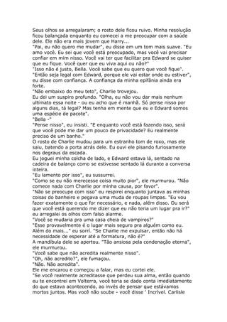 Seus olhos se arregalaram; o rosto dele ficou ruivo. Minha resolução
ficou balançada enquanto eu comecei a me preocupar com a saúde
dele. Ele não era mais jovem que Harry...
"Pai, eu não quero me mudar", eu disse em um tom mais suave. "Eu
amo você. Eu sei que você está preocupado, mas você vai precisar
confiar em mim nisso. Você vai ter que facilitar pra Edward se quiser
que eu fique. Você quer que eu viva aqui ou não?"
"Isso não é justo, Bella. Você sabe que eu quero que você fique".
"Então seja legal com Edward, porque ele vai estar onde eu estiver",
eu disse com confiança. A confiança da minha epifânia ainda era
forte.
"Não embaixo do meu teto", Charlie trovejou.
Eu dei um suspiro profundo. "Olha, eu não vou dar mais nenhum
ultimato essa noite - ou eu acho que é manhã. Só pense nisso por
alguns dias, tá legal? Mas tenha em mente que eu e Edward somos
uma espécie de pacote".
"Bella -"
"Pense nisso", eu insisti. "E enquanto você está fazendo isso, será
que você pode me dar um pouco de privacidade? Eu realmente
preciso de um banho."
O rosto de Charlie mudou para um estranho tom de roxo, mas ele
saiu, batendo a porta atrás dele. Eu ouvi ele pisando furiosamente
nos degraus da escada.
Eu joguei minha colcha de lado, e Edward estava lá, sentado na
cadeira de balanço como se estivesse sentado lá durante a conversa
inteira.
"Eu lamento por isso", eu sussurrei.
"Como se eu não merecesse coisa muito pior", ele murmurou. "Não
comece nada com Charlie por minha causa, por favor".
"Não se preocupe com isso" eu respirei enquanto juntava as minhas
coisas do banheiro e pegava uma muda de roupas limpas. "Eu vou
fazer exatamente o que for necessário, e nada, além disso. Ou será
que você está querendo me dizer que eu não teria um lugar pra ir?"
eu arregalei os olhos com falso alarme.
"Você se mudaria pra uma casa cheia de vampiros?"
"Esse provavelmente é o lugar mais seguro pra alguém como eu.
Além do mais..." eu sorrí. "Se Charlie me expulsar, então não há
necessidade de esperar até a formatura, não é?"
A mandíbula dele se apertou. "Tão ansiosa pela condenação eterna",
ele murmurou.
"Você sabe que não acredita realmente nisso".
"Oh, não acredito?", ele fumaçou.
"Não. Não acredita".
Ele me encarou e começou a falar, mas eu cortei ele.
"Se você realmente acreditasse que perdeu sua alma, então quando
eu te encontrei em Volterra, você teria se dado conta imediatamente
do que estava acontecendo, ao invés de pensar que estávamos
mortos juntos. Mas você não soube - você disse ' Incrível. Carlisle
 