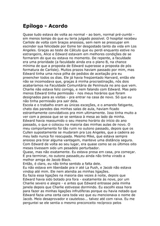 Epílogo - Acordo
Quase tudo estava de volta ao normal - ao bom, normal pré-zumbi -
em menos tempo do que eu teria julgado possível. O hospital recebeu
Carlisle de volta com braços ansiosos, sem nem se preocupar em
escinder sua felicidade por Esme ter desgostado tanto da vida em Los
Angeles. Graças ao teste de Cálculo que eu perdi enquanto estive no
estrangeiro, Alice e Edward estavam em melhores condições de se
formarem do que eu estava no momento. De repente, a faculdade
era uma prioridade (a faculdade ainda era o plano B, na chance
mínima de que a proposta de Edward superasse a proposta de pós
formatura de Carlisle). Muitos prazos haviam passado por mim, mas
Edward tinha uma nova pilha de pedidos de aceitação pra eu
preencher todos os dias. Ele já havia freqüentado Harvard, então ele
não se incomodava que, graças á minha procrastinação, nós dois
acabaríamos na Faculdade Comunitária de Península no ano que vem.
Charlie não estava feliz comigo, e nem falando com Edward. Mas pelo
menos Edward tinha permissão - nos meus horários que foram
designados para as visitas - pra entrar na casa de novo. Só que eu
não tinha permissão pra sair dela.
Escola e o trabalho eram as únicas exceções, e o amarelo fatigante,
chato das paredes das minhas salas de aula, haviam ficado
estranhamente convidativos pra mim ultimamente. Isso tinha muito a
ver com a pessoa que se se sentava à mesa ao lado da minha.
Edward havia reassumido o seu mesmo horário do início do ano
passado, o que o colocou na maioria das minhas aulas de novo. O
meu comportamento foi tão ruim no outono passado, depois que os
Cullen supostamente se mudaram pra Los Angeles, que a cadeira ao
meu lado nunca foi reocupada. Mesmo Mike, que estava sempre
ansioso pra tirar alguma vantagem, manteve uma distância segura.
Com Edward de volta ao seu lugar, era quase como se os últimos oito
meses tivessem sido um pesadelo perturbador.
Quase, mas não exatamente. Eu estava presa em casa, pra começar.
E pra terminar, no outono passado,eu ainda não tinha virado a
melhor amiga de Jacob Black.
Então, é claro, eu não tinha sentido a falta dele.
Eu não estava em liberdade pra ir até La Push, e Jacob não estava
vindop até mim. Ele nem atendia as minhas ligações.
Eu fazia essa ligações na maioria das vezes á noite, depois que
Edward havia sido botado pra fora - exatamente ás nove, por um
Charlie severo e alegre - e antes que Edward entrasse pela minha
janela depois que Charlie estivesse dormindo. Eu escolhi essa hora
para fazer as minhas ligações infrutíferas porque eu havia notado que
Edward fazia uma certa cara toda vez que eu mencionava o nome de
Jacob. Meio desaprovador e cauteloso... talvez até com raiva. Eu me
perguntei se ele sentia o mesmo preconceito recíproco pelos
 