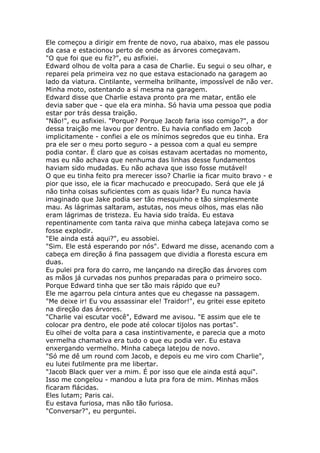 Ele começou a dirigir em frente de novo, rua abaixo, mas ele passou
da casa e estacionou perto de onde as árvores começavam.
"O que foi que eu fiz?", eu asfixiei.
Edward olhou de volta para a casa de Charlie. Eu segui o seu olhar, e
reparei pela primeira vez no que estava estacionado na garagem ao
lado da viatura. Cintilante, vermelha brilhante, impossível de não ver.
Minha moto, ostentando a sí mesma na garagem.
Edward disse que Charlie estava pronto pra me matar, então ele
devia saber que - que ela era minha. Só havia uma pessoa que podia
estar por trás dessa traição.
"Não!", eu asfixiei. "Porque? Porque Jacob faria isso comigo?", a dor
dessa traição me lavou por dentro. Eu havia confiado em Jacob
implicitamente - confiei a ele os mínimos segredos que eu tinha. Era
pra ele ser o meu porto seguro - a pessoa com a qual eu sempre
podia contar. É claro que as coisas estavam acertadas no momento,
mas eu não achava que nenhuma das linhas desse fundamentos
haviam sido mudadas. Eu não achava que isso fosse mutável!
O que eu tinha feito pra merecer isso? Charlie ia ficar muito bravo - e
pior que isso, ele ia ficar machucado e preocupado. Será que ele já
não tinha coisas suficientes com as quais lidar? Eu nunca havia
imaginado que Jake podia ser tão mesquinho e tão simplesmente
mau. As lágrimas saltaram, astutas, nos meus olhos, mas elas não
eram lágrimas de tristeza. Eu havia sido traída. Eu estava
repentinamente com tanta raiva que minha cabeça latejava como se
fosse explodir.
"Ele ainda está aqui?", eu assobiei.
"Sim. Ele está esperando por nós". Edward me disse, acenando com a
cabeça em direção á fina passagem que dividia a floresta escura em
duas.
Eu pulei pra fora do carro, me lançando na direção das árvores com
as mãos já curvadas nos punhos preparadas para o primeiro soco.
Porque Edward tinha que ser tão mais rápido que eu?
Ele me agarrou pela cintura antes que eu chegasse na passagem.
"Me deixe ir! Eu vou assassinar ele! Traidor!", eu gritei esse epiteto
na direção das árvores.
"Charlie vai escutar você", Edward me avisou. "E assim que ele te
colocar pra dentro, ele pode até colocar tijolos nas portas".
Eu olhei de volta para a casa instintivamente, e parecia que a moto
vermelha chamativa era tudo o que eu podia ver. Eu estava
enxergando vermelho. Minha cabeça latejou de novo.
"Só me dê um round com Jacob, e depois eu me viro com Charlie",
eu lutei futilmente pra me libertar.
"Jacob Black quer ver a mim. É por isso que ele ainda está aqui".
Isso me congelou - mandou a luta pra fora de mim. Minhas mãos
ficaram flácidas.
Eles lutam; Paris cai.
Eu estava furiosa, mas não tão furiosa.
"Conversar?", eu perguntei.
 