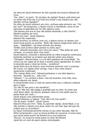 Os olhos de Jacob brilhavam de ódio quando ele encarou Edward de
novo.
"Aw, Jake!", eu gemí. "Eu já estou de castigo! Porque você acha que
eu ainda não tinha ido á La Push pra chutar o seu traseiro por não
atender minhas ligações?"
Os olhos de Jacob voltaram pra mim, confusos pela primeira vez. "Foi
por isso?" ele perguntou, e depois travou a mandíbula, como se ele
estivesse arrependido por ter dito alguma coisa.
"Ele pensou que era eu que não estava deixando, e não Charlie",
Edward explicou de novo.
"Pare com isso", Jacob disparou.
Edward não respondeu.
Jacob levantou os ombros uma vez, e depois travou os dentes com
tanta força quanto os punhos. "Bella não estava exagerando sobre as
suas... habilidades", ele disse através dos dentes.
"Então você já deve saber porque eu estou aqui".
"Sim", Edward concordou com uma voz suave. "Mas antes de você
começar, eu preciso dizer uma coisa".
Jacob esperou, travando e destravando as mãos enquanto continuava
tentando controlar os arrepios que desciam pelos seus braços.
"Obrigado", Edward disse, e a voz dele palpitava de sinceridade. "Eu
nunca vou ser capaz de te dizer o quanto estou agradecido. Eu estou
te devendo para o resto da minha... existência".
Jacob olhou pra ele branco, seus tremores pararam com a surpresa.
Ele trocou um rápido olhar comigo, mas o meu rosto estava
igualmente mistificado.
"Por manter Bella viva", Edward esclareceu a voz dele áspera e
fervente. "Quando eu... não o fiz".
"Edward -", eu comecei a dizer, mas ele levantou uma mão, seus
olhos estavam em Jacob.
A compreensão lavou o rosto de Jacob antes que a máscara voltasse
para o lugar.
"Eu não fiz isso para o seu benefício".
"Eu sei. Mas isso não apaga a gratidão que eu sinto. Eu achei que
você devia saber. Se houver qualquer coisa no meu poder que eu
possa fazer por você..."
Jacob ergueu uma sobrancelha preta.
Edward balançou a cabeça. "Isso não é do meu poder".
"Do de quem, então?", Jacob rosnou.
Edward olhou pra mim. "Dela. Eu aprendo rápido, Jacob Black, e eu
não cometo o mesmo erro duas vezes. Eu vou ficar aqui até que ela
ordene que eu vá embora".
Eu fiquei momentaneamente imersa no seu olhar dourado. Não foi
difícil compreender o que eu havia perdido da conversa. A única coisa
que Jacob podia querer de Edward era a sua ausência.
"Nunca", eu sussurrei ainda presa no olhar de Edward.
Jacob fez um som de quem estava amordaçado.
 