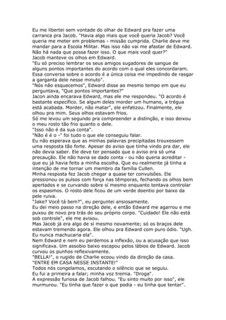 Eu me libertei sem vontade do olhar de Edward pra fazer uma
carranca pra Jacob. "Havia algo mais que você queria Jacob? Você
queria me meter em problemas - missão cumprida. Charlie deve me
mandar para a Escola Militar. Mas isso não vai me afastar de Edward.
Não há nada que possa fazer isso. O que mais você quer?"
Jacob manteve os olhos em Edward.
"Eu só preciso lembrar os seus amigos sugadores de sangue de
alguns pontos importantes do acordo com o qual eles concordaram.
Essa conversa sobre o acordo é a única coisa me impedindo de rasgar
a garganta dele nesse minuto".
"Nós não esquecemos", Edward disse ao mesmo tempo em que eu
perguntava, "Que pontos importantes?"
Jacon ainda encarava Edward, mas ele me respondeu. "O acordo é
bastante específico. Se algum deles morder um humano, a trégua
está acabada. Morder, não matar", ele enfatizou. Finalmente, ele
olhou pra mim. Seus olhos estavam frios.
Só me levou um segundo pra compreender a distinção, e isso deixou
o meu rosto tão frio quanto o dele.
"Isso não é da sua conta".
"Não é é o -" foi tudo o que ele conseguiu falar.
Eu não esperava que as minhas palavras precipitadas trouxessem
uma resposta tão forte. Apesar do aviso que tinha vindo pra dar, ele
não devia saber. Ele deve ter pensado que o aviso era só uma
precaução. Ele não havia se dado conta - ou não queria acreditar -
que eu já havia feito a minha escolha. Que eu realmente já tinha a
intenção de me tornar um membro da família Cullen.
Minha resposta fez Jacob chegar a quase ter convulsões. Ele
pressionou os pulsos com força nas têmporas, fechando os olhos bem
apertados e se curvando sobre sí mesmo enquanto tentava controlar
os espasmos. O rosto dele ficou de um verde doentio por baixo da
pele ruiva.
"Jake? Você tá bem?", eu perguntei ansiosamente.
Eu dei meio passo na direção dele, e então Edward me agarrou e me
puxou de novo pra trás do seu próprio corpo. "Cuidado! Ele não está
sob controle", ele me avisou.
Mas Jacob já era algo de sí mesmo novamente; só os braços dele
estavam tremendo agora. Ele olhou pra Edward com puro ódio. "Ugh.
Eu nunca machucaria ela".
Nem Edward e nem eu perdemos a inflexão, ou a acusação que isso
significava. Um assobio baixo escapou pelos lábios de Edward. Jacob
curvou os punhos reflexivamente.
"BELLA!", o rugido de Charlie ecoou vindo da direção da casa.
"ENTRE EM CASA NESSE INSTANTE!"
Todos nós congelamos, escutando o silêncio que se seguiu.
Eu fui a primeira a falar; minha voz tremia. "Droga".
A expressão furiosa de Jacob falhou. "Eu sinto muito por isso", ele
murmurou. "Eu tinha que fazer o que podia - eu tinha que tentar".
 