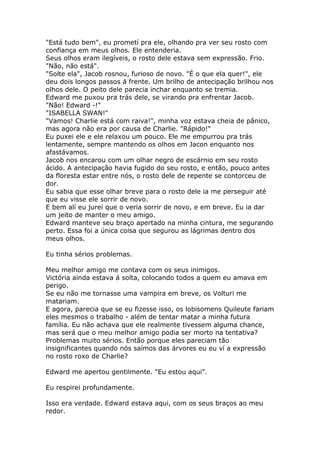 "Está tudo bem", eu prometí pra ele, olhando pra ver seu rosto com
confiança em meus olhos. Ele entenderia.
Seus olhos eram ilegíveis, o rosto dele estava sem expressão. Frio.
"Não, não está".
"Solte ela", Jacob rosnou, furioso de novo. "É o que ela quer!", ele
deu dois longos passos á frente. Um brilho de antecipação brilhou nos
olhos dele. O peito dele parecia inchar enquanto se tremia.
Edward me puxou pra trás dele, se virando pra enfrentar Jacob.
"Não! Edward -!"
"ISABELLA SWAN!"
"Vamos! Charlie está com raiva!", minha voz estava cheia de pânico,
mas agora não era por causa de Charlie. "Rápido!"
Eu puxei ele e ele relaxou um pouco. Ele me empurrou pra trás
lentamente, sempre mantendo os olhos em Jacon enquanto nos
afastávamos.
Jacob nos encarou com um olhar negro de escárnio em seu rosto
ácido. A antecipação havia fugido do seu rosto, e então, pouco antes
da floresta estar entre nós, o rosto dele de repente se contorceu de
dor.
Eu sabia que esse olhar breve para o rosto dele ia me perseguir até
que eu visse ele sorrir de novo.
E bem alí eu jurei que o veria sorrir de novo, e em breve. Eu ia dar
um jeito de manter o meu amigo.
Edward manteve seu braço apertado na minha cintura, me segurando
perto. Essa foi a única coisa que segurou as lágrimas dentro dos
meus olhos.

Eu tinha sérios problemas.

Meu melhor amigo me contava com os seus inimigos.
Victória ainda estava á solta, colocando todos a quem eu amava em
perigo.
Se eu não me tornasse uma vampira em breve, os Volturi me
matariam.
E agora, parecia que se eu fizesse isso, os lobisomens Quileute fariam
eles mesmos o trabalho - além de tentar matar a minha futura
família. Eu não achava que ele realmente tivessem alguma chance,
mas será que o meu melhor amigo podia ser morto na tentativa?
Problemas muito sérios. Então porque eles pareciam tão
insignificantes quando nós saímos das árvores eu eu ví a expressão
no rosto roxo de Charlie?

Edward me apertou gentilmente. "Eu estou aqui".

Eu respirei profundamente.

Isso era verdade. Edward estava aqui, com os seus braços ao meu
redor.
 