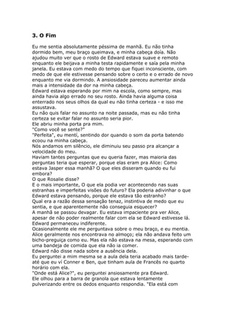 3. O Fim

Eu me sentia absolutamente péssima de manhã. Eu não tinha
dormido bem, meu braço queimava, e minha cabeça doía. Não
ajudou muito ver que o rosto de Edward estava suave e remoto
enquanto ele beijava a minha testa rapidamente e saía pela minha
janela. Eu estava com medo do tempo que fiquei inconsciente, com
medo de que ele estivesse pensando sobre o certo e o errado de novo
enquanto me via dormindo. A ansiosidade pareceu aumentar ainda
mais a intensidade da dor na minha cabeça.
Edward estava esperando por mim na escola, como sempre, mas
ainda havia algo errado no seu rosto. Ainda havia alguma coisa
enterrado nos seus olhos da qual eu não tinha certeza - e isso me
assustava.
Eu não quis falar no assunto na noite passada, mas eu não tinha
certeza se evitar falar no assunto seria pior.
Ele abriu minha porta pra mim.
"Como você se sente?"
"Perfeita", eu mentí, sentindo dor quando o som da porta batendo
ecoou na minha cabeça.
Nós andamos em silêncio, ele diminuiu seu passo pra alcançar a
velocidade do meu.
Haviam tantes perguntas que eu queria fazer, mas maioria das
perguntas teria que esperar, porque elas eram pra Alice: Como
estava Jasper essa manhã? O que eles disseram quando eu fui
embora?
O que Rosalie disse?
E o mais importante, O que ela podia ver acontecendo nas suas
estranhas e imperfeitas visões do futuro? Ela poderia adivinhar o que
Edward estava pensando, porque ele estava tão estranho?
Qual era a razão dessa sensação tenaz, instintiva de medo que eu
sentia, e que aparentemente não conseguia esquecer?
A manhã se passou devagar. Eu estava impaciente pra ver Alice,
apesar de não poder realmente falar com ela se Edward estivesse lá.
Edward permaneceu indiferente.
Ocasionalmente ele me perguntava sobre o meu braço, e eu mentia.
Alice geralmente nos encontrava no almoço; ela não andava feito um
bicho-preguiça como eu. Mas ela não estava na mesa, esperando com
uma bandeja de comida que ela não ia comer.
Edward não disse nada sobre a ausência dela.
Eu perguntei a mim mesma se a aula dela teria acabado mais tarde-
até que eu ví Conner e Ben, que tinham aula de Francês no quarto
horário com ela.
"Onde está Alice?", eu perguntei ansiosamente pra Edward.
Ele olhou para a barra de granola que estava lentamente
pulverizando entre os dedos enquanto respondia. "Ela está com
 