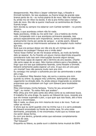 desaparecendo. Mas Alice e Jasper voltariam logo, e Rosalie e
Emmett também. Se isso ajudasse, eu ficaria longe da grande casa
branca perto do rio - eu nunca pisaria lá de novo. Não me importava.
Eu ainda iria ver Alice na escola. E ela ia pra minha casa o tempo
todo de novo. Ela não ia querer machucar os sentimentos de Charlie
ficando longe.
Sem dúvida eu sempre iria esbarrar com Carlisle também - no pronto
socorro.
Afinal, o que aconteceu ontem não foi nada.
Nada aconteceu. Então eu me sentí mal - era a história da minha
vida. Comparado com o que aconteceu primavera passada, isso
parecia especialmente sem importância. James me deixou quebrada e
praticamente morta por perda de sangue - e ainda assim, Edward
aguentou comigo as interminaveis semanas de hospital muito melhor
que isso.
Será que era porque dessa vez não era de um inimigo que ele
precisava me proteger? Porque era o irmão dele?
Talvez fosse melhor se ele me levasse embora, ao invés da família
dele se separar. Eu fui ficando um pouco menos deprimida enquanto
considerava tudo isso sem interrupções durante algum tempo.
Se ele fosse capaz de esperar até o término do ano escolar, Charlie
não seria capaz de se opor. Nós iriamos embora para a faculdade, ou
fingir que era isso que estávamos fazendo, como Rosalie e Emmett.
Edward certamente podia esperar um ano. O que era um ano para
um imortal? Isso não parecia muito nem pra mim.
Eu consegui me compor o suficiente pra sair da caminhonete e andar
até a loja.
Eu ia substituir Mike Newton hoje, ele sorriu e acenou pra mim
quando eu entrei. Eu peguei meu uniforme, balançando a cabeça
vagamente na direção dele. Eu ainda estava imaginando os cenários
prazerosos que consistiam em fugir com Edward para localidades
exóticas.
Mike interrompeu minha fantasia. "Como foi seu aniversário?"
"Ugh", eu rosnei. "Eu estou feliz que acabou".
Mike olhou pra mim pelo canto dos olhos como se eu estivesse louca.
O trabalho foi uma droga. Eu queria ver Edward de novo, rezando pra
que ele tivesse superado o pior, o que quer que isso fosse, até a hora
que eu o encontraase.
Não é nada, eu disse pra mim mesma de novo e de novo. Tudo vai
voltar ao normal.
O alivio que eu sentí quando virei na minha rua e ví o carro prateado
de Edward enconstado na frente da minha casa, foi uma coisa
dominante, precipitada. E me encomodou muito que eu tivesse que
me sentir dessa forma.
Eu corri pra dentro, gritando antes que estivesse completamente
dentro de casa.
"Pai? Edward?"
Enquanto eu falava, eu podia ouvir o distinto tema musical do ESPN
 
