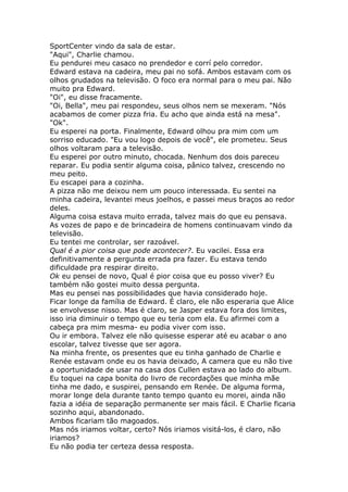 SportCenter vindo da sala de estar.
"Aqui", Charlie chamou.
Eu pendurei meu casaco no prendedor e corrí pelo corredor.
Edward estava na cadeira, meu pai no sofá. Ambos estavam com os
olhos grudados na televisão. O foco era normal para o meu pai. Não
muito pra Edward.
"Oi", eu disse fracamente.
"Oi, Bella", meu pai respondeu, seus olhos nem se mexeram. "Nós
acabamos de comer pizza fria. Eu acho que ainda está na mesa".
"Ok".
Eu esperei na porta. Finalmente, Edward olhou pra mim com um
sorriso educado. "Eu vou logo depois de você", ele prometeu. Seus
olhos voltaram para a televisão.
Eu esperei por outro minuto, chocada. Nenhum dos dois pareceu
reparar. Eu podia sentir alguma coisa, pânico talvez, crescendo no
meu peito.
Eu escapei para a cozinha.
A pizza não me deixou nem um pouco interessada. Eu sentei na
minha cadeira, levantei meus joelhos, e passei meus braços ao redor
deles.
Alguma coisa estava muito errada, talvez mais do que eu pensava.
As vozes de papo e de brincadeira de homens continuavam vindo da
televisão.
Eu tentei me controlar, ser razoável.
Qual é a pior coisa que pode acontecer?. Eu vacilei. Essa era
definitivamente a pergunta errada pra fazer. Eu estava tendo
dificuldade pra respirar direito.
Ok eu pensei de novo, Qual é pior coisa que eu posso viver? Eu
também não gostei muito dessa pergunta.
Mas eu pensei nas possibilidades que havia considerado hoje.
Ficar longe da família de Edward. É claro, ele não esperaria que Alice
se envolvesse nisso. Mas é claro, se Jasper estava fora dos limites,
isso iria diminuir o tempo que eu teria com ela. Eu afirmei com a
cabeça pra mim mesma- eu podia viver com isso.
Ou ir embora. Talvez ele não quisesse esperar até eu acabar o ano
escolar, talvez tivesse que ser agora.
Na minha frente, os presentes que eu tinha ganhado de Charlie e
Renée estavam onde eu os havia deixado, A camera que eu não tive
a oportunidade de usar na casa dos Cullen estava ao lado do album.
Eu toquei na capa bonita do livro de recordações que minha mãe
tinha me dado, e suspirei, pensando em Renée. De alguma forma,
morar longe dela durante tanto tempo quanto eu morei, ainda não
fazia a idéia de separação permanente ser mais fácil. E Charlie ficaria
sozinho aqui, abandonado.
Ambos ficariam tão magoados.
Mas nós iriamos voltar, certo? Nós iriamos visitá-los, é claro, não
iriamos?
Eu não podia ter certeza dessa resposta.
 
