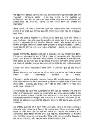 Me apavorei porque vovó não sabia que eu estava apaixonada por um
vampiro – ninguém sabia – e de que forma eu iria explicar os
brilhantes raios de sol quebrando-se sobre sua pele em milhares de
pedacinhos de arco-íris, como se ele fosse feito de cristal ou
diamante?

Bem, vovó, só para o caso de você ter notado que meu namorado
brilha. É só algo que ele faz quando está no sol. Mas não se preocupe
com isso...

O que ele estava fazendo? A única razão para que viva em Forks, é
que é o lugar mais chuvoso do mundo, ele podia sair à luz do dia sem
expor o segredo de sua família. Mesmo assim, ele estava vindo na
minha direção com seu andar bem gracioso e despreocupado - com o
mais bonito sorriso em seu rosto angelical – como se eu estivesse
sozinha.

Nesse momento, desejei não ser a exceção de seu misterioso dom.
Em geral, agradeceria ser a única cujos pensamentos ele não podia
ouvir com a mesma clareza como se eles fossem falados em voz alta.
Mas agora eu desejei que ele pudesse me ouvir também, então assim
ele poderia escutar o aviso que eu estava gritando em minha cabeça.

Lancei um olhar apavorado para vovó, e percebi que já era muito
tarde.
Nesse instante, ela apenas se virou para me olhar de volta e seus
olhos       tão       alarmados       quanto      os        meus.

Edward – ainda sorrindo daquela forma tão arrebatadora que fazia
com que meu coração acelerasse e parecesse a ponto de estourar no
meu peito – passou seu braço em volta de meu ombro e virou seu
rosto para minha avó.

A expressão de vovó me surpreendeu. Em vez de horrorizada, ela me
olhava timidamente, como se esperando por uma repreensão. E ela
estava parada numa posição bem estranha – um braço se separou
desajeitadamente do corpo, ela o esticou e o enrolou em volta do ar.
Como se estivesse abraçando alguém que eu não podia ver, alguém
invisível...

Só então, quando olhei com mais atenção, notei a enorme armação
dourada que rodeava a figura da minha avó. Sem entender nada,
ergui a mão que não estava em volta da cintura de Edward e a
aproximei para tocar minha avó. Ela repetiu exatamente o mesmo
movimento, como em um espelho. Mas onde nossos dedos deveriam
ter se encontrado, não existia nada além do vidro frio...
 