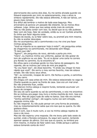 aterrorizante dos outros dois dias. Eu me sentia aliviada quando via
Edward esperando por mim no estacionamento, mas o alívio ia
embora rapidamente. Ele não estava diferente, A não ser talvez, um
pouco mais remoto.
Era difícil até lembrar o motivo de toda essa bagunça. Meu
aniversário já parecia um passado tão distante. Se ao menos Alice
voltasse. Logo. Antes que isso saísse ainda mais de controle.
Mas eu não podia contar com isso. Eu decidí que se eu não pudesse
falar com ele hoje, falar de verdade, então eu ia ver Carlisle amanhã.
Eu tinha que fazer alguma coisa.
Depois da escola, eu ia falar sobre isso, eu prometí pra mim mesma.
Eu não ia eceitar desculpas.
Ele me acompanhou até a caminhonete e eu me virei pra fazer
minhas perguntas.
"Você se importa se eu aparecer hoje á noite?", ele perguntou antes
de chagarmos na caminhonete, me deixando sem fôlego.
"É claro que não".
"Agora?", ele perguntou de novo, abrindo a porta pra mim.
"Claro", eu mantive minha voz uniforme, apesar de não gostar do
tom de urgência na voz dele. "Eu só ia deixar uma carta no correio
pra Renée no caminho. Eu te encontro lá".
Ele olhou para o envelope gordo no meu banco do passageiro. De
repente, ele se inclinou por cima de mim pra pegá-lo.
"Eu vou fazer isso", ele disse baixinho. "E ainda vou chegar lá mais
rápido que você". Ele sorriu o meu sorriso favorito, mas ele estava
errado. Ele não tocou seus olhos.
"Ok", eu concordei, incapaz de sorrir. Ele fechou a porta, e caminhou
até seu carro.
Ele chegou em casa antes de mim. Ele estava estacionado na vaga de
Charlie quando eu parei na frente de casa. Isso era um mal sinal.
Ele não pretendia ficar, então.
Eu balancei minha cabeça e respirei fundo, tentando acumular um
pouco de coragem.
Ele saiu do carro quando eu saí da caminhonete, e veio me encontrar.
Ele se inclinou pra pegar meu livro e minha mochila de mim. Isso era
normal. Mas ele jogou tudo de volta no banco. Isso não era normal.
"Venha caminhar comigo", ele sugeriu numa voz sem emoção,
pegando minha mão.
Eu não respondí. Eu não pude pensar em uma forma de protestar,
mas eu instantaneamente sabia que era isso que eu queria. Eu não
gostava disso.
Isso é ruim, isso é muito ruim, a voz na minha cabeça repetia de
novo e de novo.
Mas ele não esperou uma resposta. Ele me levou pelo lado oeste do
quintal, onde a floresta começava. Eu seguí sem querer, tentando
apensar apesar do pânico. Era isso que eu queria, eu lembrei pra
mim mesma. A chance de falar sobre isso. Então porque o pânico
estava tomando conta de mim?
 