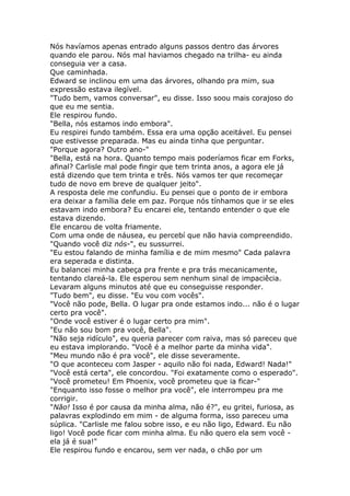 Nós havíamos apenas entrado alguns passos dentro das árvores
quando ele parou. Nós mal haviamos chegado na trilha- eu ainda
conseguia ver a casa.
Que caminhada.
Edward se inclinou em uma das árvores, olhando pra mim, sua
expressão estava ilegível.
"Tudo bem, vamos conversar", eu disse. Isso soou mais corajoso do
que eu me sentia.
Ele respirou fundo.
"Bella, nós estamos indo embora".
Eu respirei fundo também. Essa era uma opção aceitável. Eu pensei
que estivesse preparada. Mas eu ainda tinha que perguntar.
"Porque agora? Outro ano-"
"Bella, está na hora. Quanto tempo mais poderíamos ficar em Forks,
afinal? Carlisle mal pode fingir que tem trinta anos, a agora ele já
está dizendo que tem trinta e três. Nós vamos ter que recomeçar
tudo de novo em breve de qualquer jeito".
A resposta dele me confundiu. Eu pensei que o ponto de ir embora
era deixar a família dele em paz. Porque nós tínhamos que ir se eles
estavam indo embora? Eu encarei ele, tentando entender o que ele
estava dizendo.
Ele encarou de volta friamente.
Com uma onde de náusea, eu percebí que não havia compreendido.
"Quando você diz nós-", eu sussurrei.
"Eu estou falando de minha família e de mim mesmo" Cada palavra
era seperada e distinta.
Eu balancei minha cabeça pra frente e pra trás mecanicamente,
tentando clareá-la. Ele esperou sem nenhum sinal de impaciêcia.
Levaram alguns minutos até que eu conseguisse responder.
"Tudo bem", eu disse. "Eu vou com vocês".
"Você não pode, Bella. O lugar pra onde estamos indo... não é o lugar
certo pra você".
"Onde você estiver é o lugar certo pra mim".
"Eu não sou bom pra você, Bella".
"Não seja ridículo", eu queria parecer com raiva, mas só pareceu que
eu estava implorando. "Você é a melhor parte da minha vida".
"Meu mundo não é pra você", ele disse severamente.
"O que aconteceu com Jasper - aquilo não foi nada, Edward! Nada!"
"Você está certa", ele concordou. "Foi exatamente como o esperado".
"Você prometeu! Em Phoenix, você prometeu que ia ficar-"
"Enquanto isso fosse o melhor pra você", ele interrompeu pra me
corrigir.
"Não! Isso é por causa da minha alma, não é?", eu gritei, furiosa, as
palavras explodindo em mim - de alguma forma, isso pareceu uma
súplica. "Carlisle me falou sobre isso, e eu não ligo, Edward. Eu não
ligo! Você pode ficar com minha alma. Eu não quero ela sem você -
ela já é sua!"
Ele respirou fundo e encarou, sem ver nada, o chão por um
 