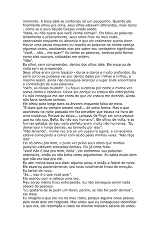momento. A boca dele se contorceu só um pouquinho. Quando ele
finalmente olhou pra cima, seus olhos estavam diferentes, mais duros
- como se o ouro líquido tivesse virado sólido.
"Bella, eu não quero que você venha comigo". Ele falou as palavras
lentamente e precisamente, seus olhos frios no meu rosto,
observando enquanto eu absorvia o que ele realmente queria dizer.
Houve uma pausa enquanto eu repetia as palavras na minha cabeça
algumas vezes, analisando elas pra saber seu verdadeiro significado.
"Você... não... me quer?" Eu tentei as palavras, confusa pela forma
como elas soavam, colocadas em ordem.
"Não".
Eu olhei, sem compreender, dentro dos olhos dele. Ele encarou de
volta sem se arrepender.
Seus olhos eram como topázio - duros e claros e muito profundos. Eu
sentí como se pudesse ver por dentro deles por milhas e milhas, e
mesmo assim, ainda não conseguia alcançar o lugar onde encontraria
a contradição de suas palavras.
"Bem, as coisas mudam". Eu fiquei surpresa por como a minha voz
soava calma e razoável. Devia ser porque eu estava tão entorpecida.
Eu não conseguia me dar conta do que ele estava me dizendo. Ainda
não fazia nenhum sentido.
Ele olhou para longe para as árvores enquanto falou de novo.
"É claro que eu sempre amarei você... de certa forma. Mas o que
aconteceu na noite passada me fez perceber que estava na hora de
uma mudança. Porque eu estou... cansado de fingir ser uma pessoa
que eu não sou, Bella. Eu não sou humano". Ele olhou de volta, e as
formas geladas do seu rosto perfeito eram muito não humanas. "Eu
deixei isso ir longe demais, eu lamento por isso".
"Não lamente", minha voz era só um sussurro agora; a consciencia
estava começando a correr com ácido pelas minhas veias. "Não faça
isso".
Ele só olhou pra mim, e pude ver pelos seus olhos que minhas
palavras estavam atrasadas demais. Ele já tinha feito.
"Você não é boa pra mim, Bella", ele contornou sua palavras
anteriores, então eu não tinha como argumentar. Eu sabia muito bem
que não era boa pra ele.
Eu abri minha boca pra dizer alguma coisa, e então a fechei de novo.
Ele esperou pacientemente, seu rosto totalmente limpo de emoção.
Eu tentei de novo.
"Se... isso é o que você quer".
Ele acenou com a cabeça uma vez.
Meu corpo inteiro ficou entorpecido. Eu não conseguia sentir nada
abaixo do pescoço.
"Eu gostaria de te pedir um favor, porém, se não for pedir demais",
ele disse.
Eu imagino o que ele viu no meu rosto, porque alguma coisa passou
pelo rosto dele em resposta. Mas antes que eu conseguisse identificar
o que era, ele recompôs o rosto na mesma máscara serena de antes.
 