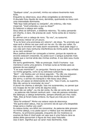 "Qualquer coisa", eu prometí, minha voz estava levemente mais
forte.
Enquanto eu observava, seus olhos congelados se derreteram.
O dourado ficou líquido de novo, derretido, queimando os meus com
uma intensidade dominante.
"Não faça nada perigoso ou estúpido", ele ordenou, não mais
imparcial. "Você entendeu o que eu disse?"
Eu balancei a cabeça sem saída.
Seus olhos se esfriaram, a distância retornou. "Eu estou pensando
em Charlie, é claro. Ele precisa de você. Tome conta de sí mesma -
por ele".
Eu afirmei com a cabeça de novo. "Eu vou", eu sussurrei.
Ele pareceu relaxar só um pouco.
"E eu te farei uma promessa em retorno", ele disse. "Eu prometo que
essa será a última vez que você vai me ver. Eu não vou voltar. Eu
não vou te envolver em nada assim novamente. Você pode seguir a
sua vida sem mais nenhuma interferência da minha parte. Será como
se eu nem existisse".
Meus joelhos devem ter começado a tremer, porque de repente as
árvores estavam crescendo. Eu podia ouvir o sangue pulsando mais
rápido que o normal atrás das minhas orelhas. A voz dele soou muito
distante.
Ele sorriu gentilmente. "Não se preocupe. Você é humana - sua
memória é como uma peneira. O tempo curas as feridas para as
pessoas da sua espécie".
"E as suas memórias?", eu perguntei. Parecia que havia algo enfiado
na minha garganta, como se eu estivesse sufocando.
"Bem" - ele hesitou por um breve segundo - "Eu não vou esquecer.
Mas a minha espécie... nós nos distraímos muito facilmente".
Ele sorriu; o sorriso era tranquilo e não tocou seus olhos.
Ele deu um passo se distanciando de mim. "Isso é tudo, eu suponho.
Nós não vamos te incomodar de novo".
O plural me chamou a atenção. Isso me surpreendeu; eu pensei que
era incapaz de me dar conta de alguma coisa.
"Alice não vai voltar", eu me dei conta. Eu não sei como ele me ouvir
- as palavras não fizeram nenhum som - mas ele pareceu entender.
Ele balançou a cabeça lentamente, sempre olhando pro meu rosto.
"Não. Eles já foram todos embora. Eu fiquei pra trás pra te dizer
adeus".
"Alice foi embora?" Minha voz estava vazia de descrença.
"Ela queria dizer adeus, mas eu convencí ela de que uma despedida
limpa seria o melhor pra você".
Eu estava tonta; era difícil me concentrar. As palavras dele giravam
na minha cabeça, e eu podia opuvir o médico que me atendeu em
Phoenix, na primavera passada, enquanto ele me mostrava os
exames de Raio-X Você pode ver aqui que é uma fratura clara os
dedos deles percorriam a figura do meu osso fraturado.
Isso é bom. Significa que vai sarar mais facilmente, mais
 