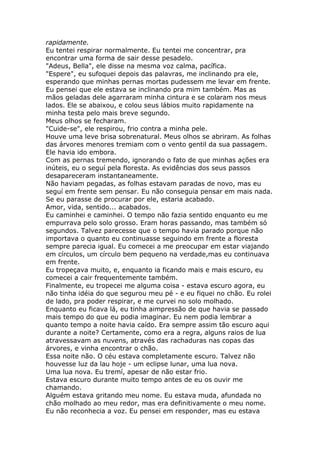 rapidamente.
Eu tentei respirar normalmente. Eu tentei me concentrar, pra
encontrar uma forma de sair desse pesadelo.
"Adeus, Bella", ele disse na mesma voz calma, pacífica.
"Espere", eu sufoquei depois das palavras, me inclinando pra ele,
esperando que minhas pernas mortas pudessem me levar em frente.
Eu pensei que ele estava se inclinando pra mim também. Mas as
mãos geladas dele agarraram minha cintura e se colaram nos meus
lados. Ele se abaixou, e colou seus lábios muito rapidamente na
minha testa pelo mais breve segundo.
Meus olhos se fecharam.
"Cuide-se", ele respirou, frio contra a minha pele.
Houve uma leve brisa sobrenatural. Meus olhos se abriram. As folhas
das árvores menores tremiam com o vento gentil da sua passagem.
Ele havia ido embora.
Com as pernas tremendo, ignorando o fato de que minhas ações era
inúteis, eu o seguí pela floresta. As evidências dos seus passos
desapareceram instantaneamente.
Não haviam pegadas, as folhas estavam paradas de novo, mas eu
seguí em frente sem pensar. Eu não conseguia pensar em mais nada.
Se eu parasse de procurar por ele, estaria acabado.
Amor, vida, sentido... acabados.
Eu caminhei e caminhei. O tempo não fazia sentido enquanto eu me
empurrava pelo solo grosso. Eram horas passando, mas também só
segundos. Talvez parecesse que o tempo havia parado porque não
importava o quanto eu continuasse seguindo em frente a floresta
sempre parecia igual. Eu comecei a me preocupar em estar viajando
em círculos, um círculo bem pequeno na verdade,mas eu continuava
em frente.
Eu tropeçava muito, e, enquanto ia ficando mais e mais escuro, eu
comecei a cair frequentemente também.
Finalmente, eu tropecei me alguma coisa - estava escuro agora, eu
não tinha idéia do que segurou meu pé - e eu fiquei no chão. Eu rolei
de lado, pra poder respirar, e me curvei no solo molhado.
Enquanto eu ficava lá, eu tinha aimpressão de que havia se passado
mais tempo do que eu podia imaginar. Eu nem podia lembrar a
quanto tempo a noite havia caído. Era sempre assim tão escuro aqui
durante a noite? Certamente, como era a regra, alguns raios de lua
atravessavam as nuvens, através das rachaduras nas copas das
árvores, e vinha encontrar o chão.
Essa noite não. O céu estava completamente escuro. Talvez não
houvesse luz da lau hoje - um eclipse lunar, uma lua nova.
Uma lua nova. Eu tremí, apesar de não estar frio.
Estava escuro durante muito tempo antes de eu os ouvir me
chamando.
Alguém estava gritando meu nome. Eu estava muda, afundada no
chão molhado ao meu redor, mas era definitivamente o meu nome.
Eu não reconhecia a voz. Eu pensei em responder, mas eu estava
 