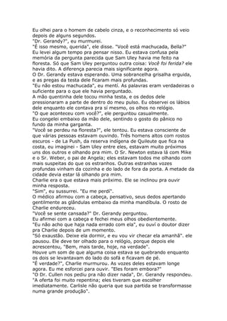 Eu olhei para o homem de cabelo cinza, e o reconhecimento só veio
depois de alguns segundos.
"Dr. Gerandy?", eu murmurei.
"É isso mesmo, querida", ele disse. "Você está machucada, Bella?"
Eu levei algum tempo pra pensar nisso. Eu estava confusa pela
memória da pergunta parecida que Sam Uley havia me feito na
floresta. Só que Sam Uley perguntou outra coisa: Você foi ferida? ele
havia dito. A diferença parecia mais significante agora.
O Dr. Gerandy estava esperando. Uma sobrancelha grisalha erguida,
e as pregas da testa dele ficaram mais profundas.
"Eu não estou machucada", eu mentí. As palavras eram verdadeiras o
suficiente para o que ele havia perguntado.
A mão quentinha dele tocou minha testa, e os dedos dele
pressionaram a parte de dentro do meu pulso. Eu observei os lábios
dele enquanto ele contava pra sí mesmo, os olhos no relógio.
"O que aconteceu com você?", ele perguntou casualmente.
Eu congelei embaixo da mão dele, sentindo o gosto do pânico no
fundo da minha garganta.
"Você se perdeu na floresta?", ele tentou. Eu estava consciente de
que várias pessoas estavam ouvindo. Três homens altos com rostos
escuros - de La Push, da reserva indígena de Quileute que fica na
costa, eu imaginei - Sam Uley entre eles, estavam muito próximos
uns dos outros e olhando pra mim. O Sr. Newton estava lá com Mike
e o Sr. Weber, o pai de Angela; eles estavam todos me olhando com
mais suspeitas do que os estranhos. Outras estranhas vozes
profundas vinham da cozinha e do lado de fora da porta. A metade da
cidade devia estar lá olhando pra mim.
Charlie era o que estava mais próximo. Ele se inclinou pra ouvir
minha resposta.
"Sim", eu sussurrei. "Eu me perdí".
O médico afirmou com a cabeça, pensativo, seus dedos apertando
gentilmente as glândulas embaixo da minha mandíbula. O rosto de
Charlie endureceu.
"Você se sente cansada?" Dr. Gerandy perguntou.
Eu afirmei com a cabeça e fechei meus olhos obedientemente.
"Eu não acho que haja nada errado com ela", eu ouví o doutor dizer
pra Charlie depois de um momento.
"Só exaustão. Deixe ela dormir, e eu vou vir checar ela amanhã". ele
pausou. Ele deve ter olhado para o relógio, porque depois ele
acrescentou, "Bem, mais tarde, hoje, na verdade".
Houve um som de que alguma coisa estava se quebrando enquanto
os dois se levantavam do lado do sofá e ficavam de pé.
"É verdade?", Charlie murmurou. As vozes deles estavam longe
agora. Eu me esforcei para ouvir. "Eles foram embora?"
"O Dr. Cullen nos pediu pra não dizer nada", Dr. Gerandy respondeu.
"A oferta foi muito repentina; eles tiveram que escolher
imediatamente. Carlisle não queria que sua partida se transformasse
numa grande produção".
 