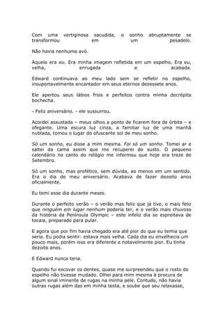 Com uma vertiginosa sacudida,           o   sonho   abruptamente se
transformou         em                      um              pesadelo.

Não havia nenhuma avó.

Aquela era eu. Era minha imagem refletida em um espelho. Era eu,
velha,             enrugada               e            acabada.

Edward continuava ao meu lado sem se refletir no espelho,
insuportavelmente encantador em seus eternos dezessete anos.

Ele apertou seus lábios frios e perfeitos contra minha decrépita
bochecha.

- Feliz aniversário. - ele sussurrou.

Acordei assustada – meus olhos a ponto de ficarem fora de órbita – e
ofegante. Uma escura luz cinza, a familiar luz de uma manhã
nublada, tomou o lugar do ofuscante sol de meu sonho.

Só um sonho, eu disse a mim mesma. Foi só um sonho. Tomei ar e
saltei da cama assim que me recuperei do susto. O pequeno
calendário no canto do relógio me informou que hoje era treze de
Setembro.

Só um sonho, mas profético, sem dúvida, ao menos em um sentido.
Era o dia de meu aniversário. Acabava de fazer dezoito anos
oficialmente.

Eu temi esse dia durante meses.

Durante o perfeito verão – o verão mas feliz que já tive, o mais feliz
que ninguém em lugar nenhum poderia ter, e o verão mais chuvoso
da história da Península Olympic – este infeliz dia se espreitava de
tocaia, preparado para pular.

E agora que por fim havia chegado era até pior do que eu temia que
seria. Eu podia sentir: estava mais velha. Cada dia eu envelhecia um
pouco mais, porém isso era diferente e notavelmente pior. Eu tinha
dezoito anos.

E Edward nunca teria.

Quando fui escovar os dentes, quase me surpreendeu que o rosto do
espelho não tivesse mudado. Olhei para mim mesma à procura de
algum sinal iminente de rugas na minha pele. Contudo, não havia
outras rugas além das em minha testa, e soube que seu relaxasse,
 