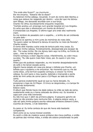 "Pra onde eles foram?", eu murmurei.
Ele me encarou. "Edward não te disse?"
Eu balancei minha cabeça, recuando. O som do nome dele libertou a
coisa que estava me rasgando por dentro - uma dor que me deixou
sem fôlego, me deixando aturdida com a sua força.
Charlie me olhou duvidosamente enquanto respondia.
"Carlisle aceitou um emprego num grande hospital em Los Angeles.
Eu acho que eles o ofereceram um monte de dinheiro".
A ensolarada Los Angeles. O último lugar pra onde eles realmente
iriam.
Eu me lembrei do pesadelo com o espelho... o brilho do sol cintilando
na pele dele -
A agonia se apertou a mim junto ás memórias do rosto dele.
"Eu quero saber se Edward te deixou lá sozinha no meio da floresta".
Charlie insistiu.
O nome dele mandou outra onda de tortura pelo meu corpo. Eu
balancei minha cabeça, freneticamente, desesperada pra escapar da
dor. "Foi culpa minha. Ele me deixou bem aqui na trilha, na frente de
casa... mas eu tentei seguir ele".
Charlie começou a dizer alguma coisa; infantilmente, eu cobri meus
ouvidos. "Eu não quero mais falar nisso, pai. Eu quero ir pro meu
quarto."
Antes que ele pudesse responder, eu me levantei desajeitadamente
do sofá e me lancei escada acima.
Alguém havia estado em casa pra deixar o bilhete pra Charlie, um
bilhete que o ajudaria a me encontrar. No momento que eu me dei
conta disso, uma terrível suspeita começou a crescer na minha
cabeça. Eu corrí para o meu quarto, batendo e trancando a porta
atrás de mim antes de correr para o Cd Player ao lado da minha
cama.
Tudo parecia exatamente igual ao que eu havia deixado. Eu
pressionei o topo do Cd Player. O trinco se desprendeu, e a tampa foi
se abrindo lentamente.
Estava vazio.
O album que Renée havia me dado estava no chão ao lado da cama,
exatamente onde eu o havia colocado da última vez. Eu levantei a
capa com uma mão tremendo.
Eu não tive que ir além da primeira página. O pequeno gancho de
metal ja não prendia mais nenhuma foto. A página estava vazia, a
não ser pela minha própria escrita rabiscada embaixo:Edward Cullen,
Cozinha de Charlie, 13 de Setembro.

Eu parei aí. Eu tinha certeza de que ele havia sido bastante
competente.
Será como se eu nunca tivesse existido.
Eu sentí o chão de madeira suave embaixo dos meus joelhos, e então
as palmas das minhas mãos, e então ele estava pressionado na pele
 