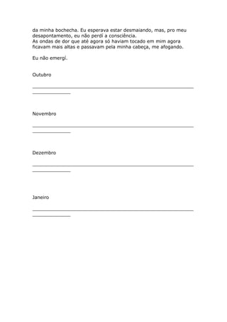 da minha bochecha. Eu esperava estar desmaiando, mas, pro meu
desapontamento, eu não perdí a consciência.
As ondas de dor que até agora só haviam tocado em mim agora
ficavam mais altas e passavam pela minha cabeça, me afogando.

Eu não emergí.


Outubro

_______________________________________________________
_____________



Novembro

_______________________________________________________
_____________



Dezembro

_______________________________________________________
_____________




Janeiro

_______________________________________________________
_____________
 