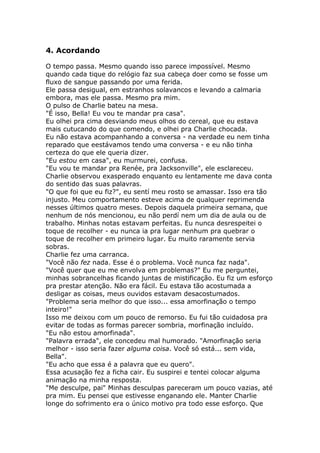 4. Acordando

O tempo passa. Mesmo quando isso parece impossível. Mesmo
quando cada tique do relógio faz sua cabeça doer como se fosse um
fluxo de sangue passando por uma ferida.
Ele passa desigual, em estranhos solavancos e levando a calmaria
embora, mas ele passa. Mesmo pra mim.
O pulso de Charlie bateu na mesa.
"É isso, Bella! Eu vou te mandar pra casa".
Eu olhei pra cima desviando meus olhos do cereal, que eu estava
mais cutucando do que comendo, e olhei pra Charlie chocada.
Eu não estava acompanhando a conversa - na verdade eu nem tinha
reparado que eestávamos tendo uma conversa - e eu não tinha
certeza do que ele queria dizer.
"Eu estou em casa", eu murmurei, confusa.
"Eu vou te mandar pra Renée, pra Jacksonville", ele esclareceu.
Charlie observou exasperado enquanto eu lentamente me dava conta
do sentido das suas palavras.
"O que foi que eu fiz?", eu sentí meu rosto se amassar. Isso era tão
injusto. Meu comportamento esteve acima de qualquer reprimenda
nesses últimos quatro meses. Depois daquela primeira semana, que
nenhum de nós mencionou, eu não perdí nem um dia de aula ou de
trabalho. Minhas notas estavam perfeitas. Eu nunca desrespeitei o
toque de recolher - eu nunca ia pra lugar nenhum pra quebrar o
toque de recolher em primeiro lugar. Eu muito raramente servia
sobras.
Charlie fez uma carranca.
"Você não fez nada. Esse é o problema. Você nunca faz nada".
"Você quer que eu me envolva em problemas?" Eu me perguntei,
minhas sobrancelhas ficando juntas de mistificação. Eu fiz um esforço
pra prestar atenção. Não era fácil. Eu estava tão acostumada a
desligar as coisas, meus ouvidos estavam desacostumados.
"Problema seria melhor do que isso... essa amorfinação o tempo
inteiro!"
Isso me deixou com um pouco de remorso. Eu fui tão cuidadosa pra
evitar de todas as formas parecer sombria, morfinação incluído.
"Eu não estou amorfinada".
"Palavra errada", ele concedeu mal humorado. "Amorfinação seria
melhor - isso seria fazer alguma coisa. Você só está... sem vida,
Bella".
"Eu acho que essa é a palavra que eu quero".
Essa acusação fez a ficha cair. Eu suspirei e tentei colocar alguma
animação na minha resposta.
"Me desculpe, pai" Minhas desculpas pareceram um pouco vazias, até
pra mim. Eu pensei que estivesse enganando ele. Manter Charlie
longe do sofrimento era o único motivo pra todo esse esforço. Que
 